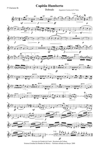 & bb
bb
4
2 ..
Ÿ~ Ÿ~ Ÿ~ Ÿ~
‰ œ œœ
F
‰ œœ œ ‰ œœœ
f
‰ œœ œ J
œ>
‰
œ
ƒ
J
œ>
‰
œ
Coda
J
œ>
‰
œ
œ> œ œ œ> %
œ
œ
p
& bb
bb
10
œ œ œ œ œ œ œ œ
>
f
œ
>
œœ œ
> œœ œ
> œ œ œ
>
œ œ œ
œ
p
œ œ ˙
p
˙
œ œ
F
œ œ
& bb
bb
21
˙
f
œ œ œœ ˙ ˙ ˙
p
˙ œ œ œ œ ˙ ˙
2
˙
p
˙
& bb
bb
35
œ œ œ œ ˙ ˙
2
œ
>
œ œ œ
F
œ
>
œ œœ œ
>
œ œœ
f
œ
>
œ œœ J
œ>
‰
œ
ƒ
J
œ>
‰
œ
& bb
bb ..
Ÿ~~~~47 ﬁ
J
œ>
‰ œ
1.
œ>
œ œ œ
>
2.
œ>
œ œ œ
> œ œ œ œ œ œ œ œ
ƒ
œ> œ>
œ œ œ œ œ œ œ œ ˙ œ œ œ œ œ œ œ œ
& bb
bb ..
Ÿ~~~~Ÿ~~~55
œ œ œ œ œ œ œ œ J
œ>
‰ Œ
J
œ
>
‰ Œ œ
>
.œ>
œ
>
œ
>
Œ ‰ œ œœ œ
ƒ
˙ ‰ œ œœ œ ˙ ‰ œœœ
& bb
bb
Ÿ~~~~65
‰ œ œ œ ‰ œœ œ œ ˙ ‰ œ œœ œ œ œ œ
3
‰ œœ œ œ œ œ œ
3
‰ œ œ‰ œœ ‰
œœ
‰
œœ
& bb
bb
Ÿ~~~Ÿ~~~~Ÿ~~~74
œ œœœ œ
œ œ œ
3
‰ œœœ œ ˙ ‰ œ œœ œ ˙ ‰ œœœ ‰ œ œ œ ‰ œœœ œ ˙
œ œ œ
3
& bb
bb ..
Ÿ~~~ Ÿ~~~~85
˙
œ œ œ
3
˙ ‰ œ œœ œ ‰ œœœ œ
1.
œ
.œ œ œ Œ
2.
˙ D.S. al Coda
œ>
œ œ œ
>
ﬁ
œ>
œ œ œ
>
& bb
bb n
nnb ..
96
œ
> œ
ƒ
œn œ ˙
F
œ œ œ œ ˙ œ œ-
˙ œ
œ œ œ ˙ ˙ ˙ œ œ œ œ
& b
Ÿ~~~ Ÿ~~~ Ÿ~~~108
˙ œ
œ- ˙ œ
œ œ œ ˙ ˙ œœœœœœœœ
f
˙
œ œ œœœœœœ ˙
œ œœœœœœœ ˙
& b
Ÿ~~~~ Ÿ~~~~120
œ œ œ œ œ œ œ œ ˙
œ œ œ œ œ œ œ œ ˙
œ œ œ œ œ œ œ œ œ œ œ œ œ œ œ œ œ
>
œ
>
œ
>
3
œ>
œ œ œ œ
>
œ œ œ
& b .. bb
bb
128
1.
œ œ œ œ œ œ œ œ œ œ> œ> œ> 2.
˙ D.C. al Coda
œ œ
>
Coda œ> œ œ œ>
ƒ
œ> œ œ œ œ œ> .œ> œ>
J
œ>
‰ Œ
Governo do Estado do Ceará - Secretaria da Cultura
Sistema Estadual de Bandas de Música - Partitura editada em Março/ 2009
Capitão Humberto
3º Clarinete Bb
Dobrado Argemiro Correia de O. Neto
 