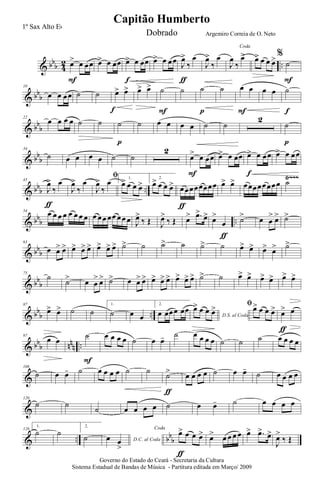 & bbb 4
2 ..œ> œ œœ
F
œ> œ œœ œ> œ œœ
f
œ> œ œœ J
œ>
‰
œ
ƒ
J
œ>
‰
œ
Coda
J
œ
‰
œ> œ> œ œ œ>%
˙
F
& bbb
10
œ œ œœ ˙ ˙ œ> œ>
f
œ> œ> ˙
F
˙ ˙
p
˙ œ œ
F
œ œ ˙
f
& bb
b
22
œ œ œ œ ˙ ˙ ˙
p
˙ œ œ œ œ ˙ ˙
2
˙
p
& bb
b
34
˙ œ œ œ œ ˙ ˙
2
œ> œ œœ
F
œ> œ œœ œ> œ œœ
f
œ> œ œœ
& bbb ..
Ÿ~~~45
J
œ>
‰
œ
ƒ
J
œ>
‰
œ
ﬁ
J
œ>
‰
œ 1.
œ> œ œ œ>
2.
œ> œ œ œ> œœœœœœœœ
ƒ
œ> œ> œœœœœœœœ ˙
& bbb ..
54
œ œ œ œ œ œ œ œ œ œœ œœ œœ œ J
œ>
‰ Œ J
œ>
‰ Œ œ> .œ>
œ> œ>
œ
ƒ
˙> œ œ
> œ> ˙>
& bbb
63
œ œ> œ> œ> œ> œ> œ> œ> œ> ˙> ˙ ˙> ˙ ˙> ˙ œ> œ> œ> œ> ˙>
& bb
b
75
˙
˙> œ œ
> œ> ˙> œ œ> œ> œ> œ> œ> œ> œ> œ> ˙> ˙ œ> œ> œ> œ> œ> œ>
& bb
b ..
87
œ> œ> ˙ ˙
1.
˙ œ œ
2.
œ œœœ œœ
D.S. al Coda
œ> œ œ œ> ﬁœ> œ œ œ> œ> œ
ƒ
& bbb nnn ..
97
œ œ
˙
F
œ œ œ œ ˙ œ œ- ˙ œ œ œ œ ˙ ˙ ˙ œ œ œ œ
&
108
˙ œ œ- ˙ œ œ œ œ ˙ ˙
˙>
ƒ
œ œ œ œ ˙ œ œ-
˙ œ œ œ œ
&
120
˙ ˙
˙ œ œ œ œ ˙ œ œ- ˙ œ œ œ œ
& .. bb
b
128
1.
˙ ˙
2.
˙ D.C. al Codaœ œ
>
Coda
œ> œ œ œ>
ƒ
œ> œ œ œ œ œ> .œ> œ>
J
œ>
‰ Œ
Governo do Estado do Ceará - Secretaria da Cultura
Sistema Estadual de Bandas de Música - Partitura editada em Março/ 2009
Capitão Humberto
1º Sax Alto Eb
Dobrado Argemiro Correia de O. Neto
 