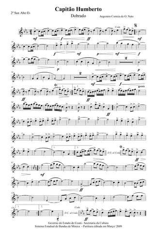 & bbb 4
2 ..œ> œ œœ
F
œ> œ œœ œ> œ œœ
f
œ> œ œœ
J
œ>
‰ œ
ƒ
J
œ>
‰ œ Coda
J
œ>
‰ œ œ> œ œ œ>%
˙
F
& bbb
10
œ œ œœ ˙ ˙ œ> œ>
f
œ> œ> ˙
F
˙ ˙
p
˙ œ œ
F
œ œ ˙
f
& bb
b
22
œ œ œ œ ˙ ˙ ˙
p
˙ œ œ œ œ ˙ ˙
2
˙
p
& bb
b
34
˙ œ œ œ œ ˙ ˙
2
œ> œ œœ
F
œ> œ œœ œ> œ œœ
f
œ> œ œœ
& bbb ..
Ÿ~~~45
J
œ>
‰ œ
ƒ
J
œ>
‰ œ
ﬁ
J
œ>
‰ œ
1.
œ> œ œ œ>
2.
œ> œ œ œ> œœœœœœœœ
ƒ
œ> œ> œœœœœœœœ ˙
& bbb ..
54
œ œ œ œ œ œ œ œ œ œœ œœ œœ œ
J
œ
>
‰ Œ
J
œ
>
‰ Œ œ> .œ>
œ> œ>
œ
ƒ
˙> œ œ
> œ> ˙>
& bbb
63
œ œ> œ> œ> œ> œ> œ> œ> œ> ˙> ˙ ˙> ˙ ˙> ˙ œ> œ> œ> œ> ˙>
& bb
b
75
˙
˙> œ œ
> œ> ˙> œ œ> œ> œ> œ> œ> œ> œ> œ> ˙> ˙ œ> œ> œ> œ> œ> œ>
& bb
b ..
87
œ> œ> ˙ ˙
1.
˙ œ œ
2.
œ œœœ œœ
D.S. al Coda
œ> œ œ œ> ﬁœ> œ œ œ> œ> œ
ƒ
& bbb nnn ..
97
œ œ ˙
F
œ œ œ œ ˙ œ œ-
˙ œ œ œ œ ˙ ˙ ˙ œ œ œ œ
&
108
˙ œ œ- ˙ œ œ œ œ ˙ ˙
˙
>
ƒ
œ œ œ œ ˙ œ œ- ˙ œ œ œ œ
&
120
˙ ˙
˙ œ œ œ œ ˙ œ œ- ˙ œ œ œ œ
& .. bb
b
128
1.
˙ ˙
2.
˙ D.C. al Coda
œ
œ>
Coda
œ> œ œ œ>
ƒ
œ> œ œ œ œ œ> .œ> œ>
J
œ>
‰ Œ
Governo do Estado do Ceará - Secretaria da Cultura
Sistema Estadual de Bandas de Música - Partitura editada em Março/ 2009
Capitão Humberto
2º Sax Alto Eb
Dobrado Argemiro Correia de O. Neto
 