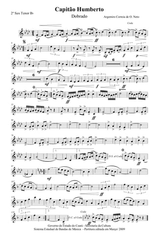 & bb
bb
4
2
œ
>
œ œœ
F
œ
>
œ œœ œ
>
œ œœ
f
œ
>
œ œœ
J
œ>
‰ œ
ƒ
J
œ>
‰ œ
Coda
J
œ ‰ œ> œ>
œ œ œ
>
& bb
bb ..
9 %
œ œ œ
3
F
˙ œ œ œ
3
˙
‰
j
œ
>
‰ j
œ
>
f
‰ j
œ
>
‰ j
œ
> œ
>
œ œ œ
>
œ œ
F
œ œ œ
3
f
œ œ œ
3
p
& bb
bb
18
œ œ œ
3
˙
F
˙ œ œ œ
3
f
œ œ œ
3
˙ ˙
6
œ œ
F
œ œ
& bb
bb
33 6
œ œ
F
œ œ œ œ œ
3
F
œ œ œ
3
œ œ œ
3
f
œ œ œ
3
J
œ>
‰ œ
ƒ
J
œ>
‰ œ
& bb
bb ..
Ÿ~~~47
ﬁ
J
œ>
‰ œ
1.
œ>
œ œ œ
>
2.
œ>
œ œ œ
>
œœœ œœœœœ
ƒ
œ> œ>
œœœœœ œœœ ˙ œœœœ œœœœ
& bb
bb ..
55
œ œ œ œ œ œ œ œ
j
œ
>
‰ Œ j
œ
>
‰ Œ œ
>
.œ>
œ
>
œ
> œ
ƒ
˙
>
œ œ
>
œ
>
˙
>
œ œ
>
œ
>
& bb
bb
64
œ
>
œ
>
œ
>
œ
>
œ
>
œ
>
˙> ˙ ˙> ˙ ˙> ˙ œ
>
œ
>
œ
>
œ
>
˙> ˙
& bb
bb
76
˙
>
œ œ
>
œ
>
˙
>
œ œ
>
œ
>
œ
>
œ
>
œ
>
œ
>
œ
>
œ
>
˙> ˙ œ> œ>
œ
>
œ
>
œ>
œ
>
& bb
bb ..
87
œ
>
œ
>
˙ ˙
1.
˙ œ œ
2.
œ œœœ œœ D.S. al Coda
œ>
œ œ œ
>
ﬁ
œ>
œ œ œ
> œ
> œ
ƒ
& bb
bb n
nnb ..
97
œn œ
˙
F
œ œ œ œ ˙ œ œ- ˙ œ œ œ œ ˙ ˙ ˙
& b
107
œ œ œ œ ˙ œ œ-
˙ œ œ œ œ ˙ ˙
œ œ œ
3
ƒ
˙ œ œ œ
3
œ œ œ
3
& b
118
œ œ œ
3
œ œ œ œ
œ
3
œ
œ œ
3
œ œ œ œ œ œ œ œ œ
3
œ œ œ
3
œ œ œ œ œ œ
& b .. bb
bb
128
1.
œ œ œ
3
œ œ
2.
˙ D.C. al Coda
œ œ
>
Coda
œ>
œ œ œ
>ƒ
œ
>
œœœœ œ
>
.œ
> œ
>
j
œ
>
‰ Œ
Governo do Estado do Ceará - Secretaria da Cultura
Sistema Estadual de Bandas de Música - Partitura editada em Março/ 2009
Capitão Humberto
2º Sax Tenor Bb
Dobrado Argemiro Correia de O. Neto
 