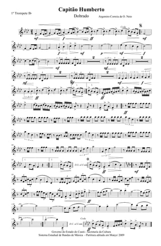 & bbbb
4
2 ..œ
>
œ œœ
F
œ
>
œ œœ œ
>
œ œœ
f
œ
>
œ œœ
J
œ>
‰ œ
ƒ
J
œ>
‰ œ
Coda
J
œ>
‰ œ œ>
œ œ œ
>
%
˙
F
& bb
bb
10
œ œ œœ ˙ ˙ œ
>
œ
>
f
œ> œ> ˙
F
˙ ˙
p
˙ œ œ
F
œ œ ˙
f
& bb
bb
22
œ œ œœ ˙ ˙ ‰ œœœœœ
3 3
F
œ œ œ œ
3 2
‰
œ œœœœ
3 3
F
œ œ œ œ
3 2
& bbbb
33
‰ œœœœœ
3 3
F
œ œ œœ
3 2
‰ œœœœœ
3 3
F
œ œ œœ
3 2
œ œ œ
3
F
œ œ œ
3
œ œ œ
3
f
& bbbb ..
44
œ œ œ
3
J
œ>
‰ œ
ƒ
J
œ>
‰ œ
ﬁ
J
œ>
‰ œ
1.
œ>
œ œ œ
>
2.
œ>
œ œ œ
> œ œœ œœ œœ œ
ƒ
œ> œ>
œœœ œœ œœ œ
& bb
bb ..
53
˙> œ œœ œ œœ œœ œ œœ œ œœ œœ
j
œ
>
‰ Œ j
œ
>
‰ Œ œ
>
.œ>
œ
>
œ
>
Œ ‰ œœœ œ
ƒ
œ œ œ œ
& bbbb
62
‰
œœœ œ œ œ œ œ
‰ œœœ ‰
œœœ
‰
œ œ œ œ œ œ œ œ
‰
œ œ œ œ œ œ œ
3
‰
œ œ œ œ
& bb
bb
71 œ œ œ
3
‰ œœ‰ œœ ‰ œœ‰ œœ œ œœœ œ
œ œ œ
3
‰ œœœ œ œ œ œ œ ‰
œœœ œ œ œ œ œ
& bbbb
80
‰
œœœ
‰
œœ œ
‰ œœœ œ œ œ œ œ œ œ œ
3
˙
œ œ œ
3
˙
‰ œœœ œ ‰ œœœ œ
& bbbb .. nnnb ..
90 1.
œ .œ œ œ Œ
2.
˙ D.S. al Coda
œ>
œ œ œ
>
ﬁ
œ>
œ œ œ
> œ
>
œ
ƒ
œ œ ‰ œœœ œ œ
3
F
& b
99
œœœœœœ
3
3
œ œ œ œ
‰
œœœ œ œ
3
œœœœœœ
3
3
œ œ œ œ ‰ œœœœœ
3
œœœœ
3
‰ œœœœœ
3
& b
109
œœœœ
3
‰
œœœœ œ
3
œœœ œœ œ
3
3
œ
>
œ
>
œ> œ> œ> œ> ˙>
ƒ
œ œ œ œ ˙ œ œ-
˙ œ œ œ œ
& b
120
˙ ˙ ˙ œ œ œ œ ˙ œ œ- ˙ œ œ œ œ
& b .. bb
bb
128
1.
˙ ˙ 2.
˙
D.C. al Coda
œ
œ
>
Coda
œ>
œ œ œ
>ƒ
œ
>
œ œ œ œ œ> .œ>
œ
> j
œ
>
‰ Œ
Governo do Estado do Ceará - Secretaria da Cultura
Sistema Estadual de Bandas de Música - Partitura editada em Março/ 2009
Capitão Humberto
1º Trompete Bb
Dobrado Argemiro Correia de O. Neto
 
