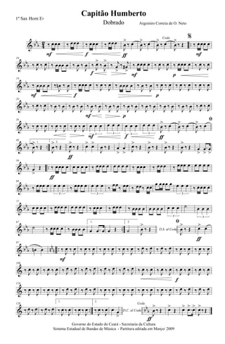 & bbb 4
2 ..‰ œœœ
F
‰ œœœ ‰ œœœ
f
‰ œœœ
J
œ
>
‰ œ
ƒ
J
œ
>
‰ œ
Coda
J
œ
>
‰ œ
J
œ
>
‰ Œ
%
‰ œœœ œ
F
& bbb
10
‰ J
œ ‰ J
œ ‰ œœœ œ ‰
J
œ ‰
J
œ ‰ J
œ>
‰
J
œ
>
f
‰ j
œ
>
‰ j
œ#
>
‰ œœœ œ
F
‰ J
œ ‰ J
œ ‰ œœœ œ
p
‰ J
œ ‰ J
œ
& bb
b
19
‰ œœœ œ
F
‰
J
œn ‰
J
œ ‰ œœœ œ
f
‰
J
œ ‰
J
œ ‰ œœœ œ ‰
J
œ ‰
J
œ ‰
J
œ ‰
J
œ
p
‰
J
œ ‰
J
œ ‰
J
œ ‰
J
œ
& bbb
28
‰ J
œ ‰ J
œ ‰
J
œ ‰
J
œ ‰
J
œ ‰
J
œ ‰
J
œ ‰
J
œ
F
‰
J
œ ‰
J
œ ‰
J
œ ‰
J
œ
p
‰
J
œ ‰
J
œ ‰
J
œ ‰
J
œ ‰
J
œ ‰
J
œ ‰ J
œ ‰ J
œ
& bb
b
38
‰
J
œ ‰
J
œ ‰
J
œ ‰
J
œ ‰
J
œ ‰
J
œ œ œ œ
3
F
œ œ œ
3
œ œ œ
3
f
œ œ œ
3
J
œ
>
‰ œ
ƒ
J
œ
>
‰ œ
ﬁ
J
œ
>
‰ œ
& bbb ..
48
1.
J
œ
>
‰ Œ
2.
J
œ
>
‰ Œ J
œ>
‰ Œ
ƒ
œ> œ>
J
œ ‰ Œ œ
>
œ
> J
œ>
‰ Œ
J
œ
>
‰ Œ
J
œ
>
‰ Œ
J
œ
>
‰ Œ œ
>
.œ
>
œ
>
& bb
b ..
59
œ
>
Œ ‰ œœœ œ
ƒ
œ œ œ œ ‰ œœœ œ œ œ œ œ ‰ œœœ ‰ œœ œ ‰ œœœ œ œ œ œ œ
& bbb
68
‰ œœœ œ œ œ œ
3
‰ œœœ œ œ œ œ
3
‰
œœ
‰ œœ ‰ œœ‰ œœ
œ œœœ œ œ œ œ
3
‰ œœœ œ
& bb
b
77
œ œ œ œ ‰ œœœ œ œ œ œ œ ‰ œœ œ ‰ œœ œ ‰ œœœ œ œ œ œ œ œ œ œ
3
˙ œ œ œ
3
& bbb ..
87
˙ ‰ œœœ œ ‰ œœœ œ
1.
œ .œ œ œ Œ
2.
˙ D.S. al Coda
J
œ
>
‰ Œ
ﬁ
J
œ
>
‰ Œ œ> œ
ƒ
& bb
b nn
n ..
97
œn œ ‰
J
œ ‰
J
œ
F
‰
J
œ ‰
J
œ ‰
J
œ ‰
J
œ ‰
J
œ ‰
J
œ ‰ J
œ ‰ J
œ ‰ J
œ ‰ J
œ ‰
J
œ ‰
J
œ ‰
J
œ ‰
J
œ
&
106
‰ J
œ ‰ J
œ ‰ J
œ ‰ J
œ ‰ J
œ ‰ J
œ ‰ J
œ ‰ J
œ ‰ J
œ ‰ J
œ ‰ J
œ ‰ J
œ ‰ J
œ ‰ J
œ ‰ J
œ ‰ J
œ ‰ J
œ ‰ J
œ
f
‰ J
œ ‰ J
œ
&
116
‰
J
œ ‰
J
œ ‰
J
œ ‰
J
œ ‰ J
œ ‰ J
œ ‰ J
œ ‰ J
œ ‰
J
œ ‰
J
œ ‰
J
œ ‰
J
œ ‰
J
œ ‰
J
œ ‰
J
œ ‰
J
œ ‰ J
œ ‰ J
œ ‰ J
œ ‰ J
œ
& .. bb
b
126
‰ J
œ ‰ J
œ ‰ J
œ ‰ J
œ
1.
‰
J
œ ‰
J
œ ‰
J
œ ‰
J
œ
2.
‰
J
œ ‰
J
œ D.C. al Codaœ œ
>
Coda
J
œ
>
‰ Œ
ƒ
œ>
Œ œ> .œ> œ>
J
œ>
‰ Œ
Governo do Estado do Ceará - Secretaria da Cultura
Sistema Estadual de Bandas de Música - Partitura editada em Março/ 2009
Capitão Humberto
1º Sax Horn Eb
Dobrado Argemiro Correia de O. Neto
 
