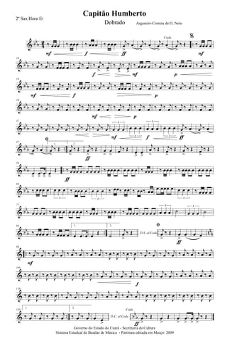 & bb
b 4
2 ..‰ œœœ
F
‰ œœ œ ‰ œœ œ
f
‰ œ œ œ j
œ
>
‰ œ
ƒ
j
œ
>
‰ œ
Coda
j
œ
>
‰ œ
j
œ
>
‰ Œ
%
‰ œœœ œ
F
& bb
b
10
‰ j
œ ‰ j
œ ‰ œœœ œ ‰ j
œ ‰ j
œ ‰ j
œ
>
‰ j
œ
>
f
‰ j
œ
>
‰ j
œ
>
‰ œ œœ œ
F
‰ j
œ ‰ j
œ ‰ œœœ œ
p
‰
j
œ ‰
j
œ
& bb
b
19
‰ œœœ œ
F
‰ j
œ ‰ j
œ ‰ œ œœ œ
f
‰ j
œ ‰ j
œ ‰ œœœ œ ‰ j
œ ‰ j
œ ‰ j
œ ‰ j
œ
p
‰ j
œ ‰ j
œ ‰ j
œ ‰ j
œ
& bb
b
28
‰ j
œ ‰ j
œ ‰ j
œ ‰ j
œ ‰ j
œ ‰ j
œ ‰ j
œ ‰ j
œ
F
‰ j
œ ‰ j
œ ‰ j
œ ‰ j
œ
p
‰ j
œ ‰ j
œ ‰ j
œ ‰ j
œ ‰ j
œ ‰ j
œ
& bb
b
37
‰ j
œ ‰ j
œ ‰ j
œ ‰ j
œ ‰ j
œ ‰ j
œ ‰ j
œ ‰ j
œ œ œ œ
3
F
œ œ œ
3
œ œ œ
3
f
œ œ œ
3
j
œ
>
‰ œ
ƒ
j
œ
>
‰ œ
& bb
b ..
47
ﬁ
j
œ
>
‰ œ
1.
j
œ
>
‰ Œ
2.
j
œ
>
‰ Œ j
œ
>
‰ Œ
ƒ
œ
>
œ
>
j
œ ‰ Œ œ
>
œ
>
j
œ
>
‰ Œ j
œ
>
‰ Œ j
œ
>
‰ Œ j
œ
>
‰ Œ
& bb
b ..
58
œ
>
.œ
>
œ
>
œ
>
Œ ‰ œ œœ œ
ƒ
œ œ œ œ ‰ œœ œ œ œ œ œ œ ‰ œœœ ‰ œœ œ ‰ œœœ œ œ œ œ œ
& bb
b
68
‰ œ œœ œ œ œ œ
3
‰ œœœ œ œ œ œ
3
‰ œœ‰ œœ ‰ œœ‰ œœ œ œœœ œ œ œ œ
3
‰ œ œœ œ
& bb
b
77
œ œ œ œ ‰ œœ œ œ œ œ œ œ ‰ œœœ ‰ œ œ œ ‰ œ œœ œ œ œ œ œ œ œ œ
3
˙ œ œ œ
3
˙
& bb
b .. nn
n
88
‰ œœœ œ ‰ œœœ œ
1.
œ .œ œ œ
Œ
2.
˙ D.S. al Coda
j
œ
>
‰ Œ
ﬁ
j
œ
>
‰ Œ œ
>
œ
ƒ
œ œ
& ..
98
‰ j
œ ‰ j
œ
F
‰ j
œ ‰ j
œ ‰
j
œ ‰
j
œ ‰
j
œ ‰
j
œ ‰
J
œ ‰
J
œ ‰
J
œ ‰
J
œ ‰ j
œ ‰ j
œ ‰ j
œ ‰ j
œ ‰
j
œ ‰
j
œ ‰
j
œ ‰
j
œ
&
108
‰
J
œ ‰
J
œ ‰
J
œ ‰
J
œ ‰
J
œ ‰
J
œ ‰
J
œ ‰
J
œ ‰ j
œ ‰ j
œ ‰ j
œ ‰ j
œ ‰ j
œ ‰ j
œ
f
‰ j
œ ‰ j
œ ‰
j
œ ‰
j
œ ‰
j
œ ‰
j
œ
&
118
‰
J
œ ‰
J
œ ‰
J
œ ‰
J
œ ‰ j
œ ‰ j
œ ‰ j
œ ‰ j
œ ‰
j
œ ‰
j
œ ‰
j
œ ‰
j
œ ‰
J
œ ‰
J
œ ‰
J
œ ‰
J
œ ‰
J
œ ‰
J
œ ‰
J
œ ‰
J
œ
& .. bb
b
128
1.
‰ j
œ ‰ j
œ ‰ j
œ ‰ j
œ
2.
‰ j
œ ‰ j
œ D.C. al Codaœ œ
>
Coda
j
œ
>
‰ Œ
ƒ
œ
>
Œ œ
>
.œ
>
œ
>
j
œ
>
‰ Œ
Governo do Estado do Ceará - Secretaria da Cultura
Sistema Estadual de Bandas de Música - Partitura editada em Março/ 2009
Capitão Humberto
2º Sax Horn Eb
Dobrado Argemiro Correia de O. Neto
 