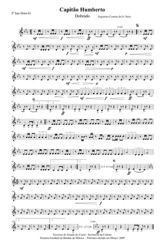 & bb
b 4
2 ..‰
œœœ
F
‰ œœœ ‰
œœœ
f
‰ œœœ j
œ
>
‰ œ
ƒ
j
œ
>
‰ œ
Coda
j
œ
>
‰ œ
j
œ
>
‰ Œ
%
‰
œœœ œ
F
& bb
b
10
‰ j
œ
‰ j
œ
‰
œœœ œ
‰ j
œ
‰ j
œ
‰ j
œ
>
‰ j
œ
>f
‰ j
œ
>
‰ j
œ
>
‰
œ œœ œ
F
‰ j
œ
‰ j
œ
‰
œœœ œ
p
‰ j
œ
‰ j
œ
& bb
b
19
‰
œœœ œ
F
‰ j
œ
‰ j
œ
‰
œ œœ œ
f
‰ j
œ
‰ j
œ
‰
œœœ œ
‰ j
œ
‰ j
œ
‰ j
œ
‰ j
œ
p
‰ j
œ
‰ j
œ
‰ j
œ
‰ j
œ
& bb
b
28
‰ j
œ
‰ j
œ
‰ j
œ
‰ j
œ
‰ j
œ
‰ j
œ
‰ j
œ
‰ j
œ
F
‰ j
œ
‰ j
œ
‰ j
œ
‰ j
œ
p
‰ j
œ
‰ j
œ
‰ j
œ
‰ j
œ
‰ j
œ
‰ j
œ
& bb
b
37
‰ j
œ
‰ j
œ
‰ j
œ
‰ j
œ
‰ j
œ
‰ j
œ
‰ j
œ
‰ j
œ œ œ œ
3
F
œ œ œ
3
œ œ œ
3
f
œ œ œ
3
j
œ
>
‰
œ
ƒ
j
œ
>
‰
œ
& bb
b ..
47
ﬁ
j
œ
>
‰ œ
1.
j
œ
>
‰ Œ
2.
j
œ
>
‰ Œ j
œ
>
‰ Œ
ƒ
œ
>
œ
>
j
œ
‰ Œ
œ
>
œ
>
j
œ
>
‰ Œ j
œ
>
‰ Œ j
œ
>
‰ Œ j
œ
>
‰ Œ
& bb
b ..
58
œ
>
.œ
>
œ
>
œ
>
Œ ‰
œœœ œ
ƒ
œ œ œ œ
‰ œœœ œ œ œ œ œ ‰
œœœ
‰ œ œœ ‰ œœ œ œ œ œ œ œ
& bb
b
68
‰ œ œœ œ œ œ œ
3
‰ œœœ œ œ œ œ
3
‰ œœ‰ œœ ‰ œœ‰
œœ
œ œœœ œ œ œ œ
3
‰
œœœ œ
& bb
b
77
œ œ œ œ
‰ œœœ œ œ œ œ œ ‰
œœ œ
‰ œœœ ‰
œœœ œ œ œ œ œ œ œ œ
3
˙
œ œ œ
3
˙
& bb
b .. nn
n
88
‰
œœœ œ
‰
œ œœ œ
1.
œ .œ œ œ
Œ
2.
˙
D.S. al Codaj
œ
>
‰ Œ
ﬁ
j
œ
>
‰ Œ
œ
>
œ
ƒ
œ œ
& ..
98
‰ j
œ
‰ j
œ
F
‰ j
œ
‰ j
œ
‰ j
œ ‰ j
œ ‰ j
œ ‰ j
œ ‰ j
œ ‰ j
œ ‰ j
œ ‰ j
œ ‰ j
œ
‰ j
œ
‰ j
œ
‰ j
œ
‰ j
œ
‰ j
œ
‰ j
œ
‰ j
œ
&
108
‰ j
œ ‰ j
œ ‰ j
œ ‰ j
œ ‰ j
œ ‰ j
œ ‰ j
œ ‰ j
œ ‰ j
œ
‰ j
œ
‰ j
œ
‰ j
œ
‰ j
œ
‰ j
œ
f
‰ j
œ
‰ j
œ
‰ j
œ ‰ j
œ ‰ j
œ ‰ j
œ
&
118
‰ j
œ ‰ j
œ ‰ j
œ ‰ j
œ ‰ j
œ
‰ j
œ
‰ j
œ
‰ j
œ
‰ j
œ
‰ j
œ
‰ j
œ
‰ j
œ
‰ j
œ ‰ j
œ ‰ j
œ ‰ j
œ ‰ j
œ ‰ j
œ ‰ j
œ ‰ j
œ
& .. bb
b
128
1.
‰ j
œ
‰ j
œ
‰ j
œ
‰ j
œ
2.
‰ j
œ
‰ j
œ D.C. al Coda
œ œ
>
Coda
j
œ
>
‰ Œ
ƒ
œ
>
Œ
œ
>
.œ
>
œ
>
j
œ
>
‰ Œ
Governo do Estado do Ceará - Secretaria da Cultura
Sistema Estadual de Bandas de Música - Partitura editada em Março/ 2009
Capitão Humberto
3º Sax Horn Eb
Dobrado Argemiro Correia de O. Neto
 