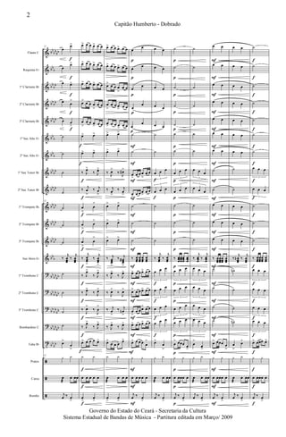 &
&
&
&
&
&
&
&
&
&
&
&
&
?
?
?
?
t
ã
ã
ã
bb
bb
bb
bb
b
bb
bb
bb
bb
bb
bb
bb
b
bb
b
bb
bb
bb
bb
bb
bb
bb
bb
bb
bb
bb
b
bb
bb
bb
bb
bb
bb
bb
bb
bb
bb
bb
bb
bb
bb
Flauta C
Requinta Eb
1º Clarinete Bb
2º Clarinete Bb
3º Clarinete Bb
1º Sax Alto Eb
2º Sax Alto Eb
1º Sax Tenor Bb
2º Sax Tenor Bb
1º Trompete Bb
2º Trompete Bb
3º Trompete Bb
Sax Horn Eb
1º Trombone C
2º Trombone C
3º Trombone C
Bombardino C
Tuba Bb
Pratos
Caixa
Bombo
12
œ
œ>
œ
œ>
œ œ>
œ œ
>
œ œ
>
˙
˙
˙
˙
12
˙
˙
˙
‰
j
œœœ
‰
j
œœœ
˙
˙
˙
˙
œ>
œ
>
12
y y
œ
æ
œ œœ
j
œ ‰ œ
>
f
f
f
f
f
œ> œ œ œ> œ œ
œ> œ œ œ> œ œ
œ> œ œ œ> œ œ
œ> œ œ œ
>
œ œ
œ
>
œ œ œ
> œ œ
œ> œ>
œ> œ>
‰ J
œ>
‰ J
œ>
‰
j
œ
>
‰ j
œ
>
œ
>
œ
>
œ
>
œ
>
œ
>
œ
>
‰
j
œœœ
>
‰
j
œœœ
>
‰ J
œ>
‰ J
œ>
‰ J
œ>
‰ J
œ>
‰
J
œ>
‰
J
œ
>
‰ J
œ>
‰ J
œ>
œ> œ œ œ œ>
y y
œ œ œ œ œ
œ
>
œ
>
f
f
f
f
f
f
f
f
f
f
f
f
f
f
f
f
œ> œ œ œ> œ œ
œ> œ œ œ> œ œ
œ> œ œ œ
>
œ œ
œ
>
œ œ œ
> œ œ
œ
> œ œ œ
>
œ œ
œ> œ>
œ> œ>
‰
J
œ>
‰
J
œ#>
‰ j
œ
>
‰ j
œ
>
œ
> œ>
œ> œ>
œ> œ>
‰ j
œœœ
>
‰ j
œœœ
#
>
‰ J
œ>
‰ J
œ>
‰
J
œ>
‰
J
œ>
‰ j
œ
>
‰ j
œn
>
‰ J
œ>
‰ J
œ>
œ>
œ œ œ
œ>
y y
œ
æ
œ œ œ
œ
>
œ
>
œ
œ
œ
œ
œ
œ
œ
œ
œ
œ
˙
˙
œ
>
œ œ œ
>
œ œ
œ
>
œ œ œ
>
œ œ
˙
˙
˙
‰ œœœ
œœœ
œœœ
œœœ
œ> œ œ œ> œ œ
œ> œ œ œ> œ œ
œ
>
œ œ œ> œ œ
œ> œ œ œ> œ œ
œ> œ œ œ œ
>
y y
œ œ œ œ œ
j
œ ‰ œ
>
p
p
p
p
p
F
F
F
F
F
F
F
F
F
F
F
F
F
F
F
F
œ œ
œ œ
œ œ
œ œ
œ œ
˙
˙
œ œ œ
3
œ œ œ
3
˙
˙
˙
‰
j
œœœ
‰
j
œœœ
œ œ œ
3
œ œ œ
3
œ œ œ
3
œ œ œ
3
œ>
œ
>
y y
œ
æ
œ œœ
j
œ ‰ œ
>
f
f
f
f
f
f
˙
˙
˙
˙
˙
˙
˙
œ œ œ
3
œ œ œ
3
˙
˙
˙
‰ œœœ
œœœ
œœœ
œœœ
œ œ œ
3
œ œ œ
3
œ œ œ
3
œ œ œ
3
œ
> œœœ œ
>
y y
œ œœœ œ
j
œ ‰ œ
>
p
p
p
p
p
p
p
p
p
p
p
p
p
p
p
p
p
p
p
p
p
˙
˙
˙
˙
˙
˙
˙
œ œ œ
3
œ œ œ
3
˙
˙
˙
‰
j
œœœ
‰
j
œœœ
œ œ œ
3
œ œ œ
3
œ œ œ
3
œ œ œ
3
œ
>
œ
>
y y
œ
æ
œ œœ
j
œ ‰ œ
>
œ œ
œ œ
œ œ
œ œ
œ œ
œ œ
œ œ
˙
˙
œ œ
œ œ
œ œ
‰ œœœ
œœœ
œœœ
œœœ
˙
˙
˙
˙
œ> œœœ œ
>
y y
œ œœœ œ
j
œ ‰ œ
>
F
F
F
F
F
F
F
F
F
F
F
F
F
F
F
F
F
F
F
F
F
œ œ
œ œ
œ œ
œ œ
œ œ
œ œ
œ œ
˙
˙
œ œ
œ œ
œ œ
‰
j
œœœ
n ‰
j
œœœ
˙n
˙
˙
˙n
œ
>
œ>
y y
œ
æ
œ œœ
j
œ ‰ œ
>
˙
˙
˙
˙
˙
˙
˙
œ œ œ
3
œ œ œ
3
˙
˙
˙
‰ œœœ
œœœ
œœœ
œœœ
œ œ œ
3
œ œ œ
3
œ œ œ
3
œ œ œ
3
œ> œœœ œ>
y y
œ œœœ œ
j
œ ‰ œ
>
f
f
f
f
f
f
f
f
f
f
f
f
f
f
f
f
f
f
f
f
f
2
Capitão Humberto - Dobrado
Governo do Estado do Ceará - Secretaria da Cultura
Sistema Estadual de Bandas de Música - Partitura editada em Março/ 2009
 