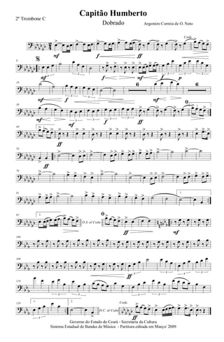 ?
bb
bb
bb 4
2 œ> œ œœ
F
œ> œ œœ œ> œ œœ
f
œ> œ œœ
J
œ>
‰ œ
ƒ
J
œ>
‰ œ
Coda
J
œ>
‰ œ œ> œ œ œ>
?
bb
bb
bb ..
9 %
œ œ œ
3
F
˙ œ œ œ
3
˙ ‰ J
œ>
‰ J
œ>
f
‰
J
œ>
‰
J
œ> œ> œœœ> œœ
F
œ œ œ
3
f
œ œ œ
3
p
œ œ œ
3
? bbbbbb
19 ˙
F
˙ œ œ œ
3
f
œ œ œ
3
˙ ˙
6 œ œ
F
œ œ 6
?
bb
bb
bb ..
39
œ œ
F
œ œ œ œ œ
3
F
œ œ œ
3
œ œ œ
3
f
œ œ œ
3
J
œ>
‰ œ
ƒ
J
œ>
‰ œ
ﬁ
J
œ>
‰ œ 1.œ> œ œ œ>
?
bb
bbbb
49 2.
œ> œ œ œ>
J
œ>
‰ Œ
ƒ
œ> œ>
J
œ
>
‰ Œ œ> œ>
J
œ>
‰ Œ
J
œ
>
‰ Œ
J
œ
>
‰ Œ
J
œ
>
‰ Œ œ> .œ> œ>
? bbbb
bb ..
59
œ
>
œ
ƒ
˙> œ œ
> œ> ˙> œ œ> œ> œ> œ> œ> œ> œ> œ> ˙> ˙ ˙> ˙
?
bb
bbbb
70
˙> ˙ œ> œ> œ> œ> ˙> ˙ ˙> œ œ
> œ> ˙> œ œ> œ> œ> œ> œ>
?
bbbbbb ..
81
œ> œ> œ> ˙> ˙ œ> œ> œ> œ> œ> œ> œ> œ> ˙ ˙
1.
˙ œ œ
? bbbb
bb n
nnbbb ..
92 2.
œ œœœ œœ
D.S. al Coda
œ> œ œ œ> ﬁœ> œ œ œ> œ> œ
ƒ
œ œ ‰ J
œ ‰ J
œ
F
‰ J
œ ‰ J
œ
?
bbb
100
‰ J
œ
‰ J
œ
‰ J
œ
‰ J
œ
‰ J
œ
‰ J
œ
‰ J
œ
‰ J
œ
‰ J
œ ‰ J
œ ‰ J
œ ‰ J
œ ‰ J
œ ‰ J
œ ‰ J
œ ‰ J
œ ‰ J
œ
‰ J
œ
?
bbb
109
‰ J
œ
‰ J
œ
‰ J
œ
‰ J
œ
‰ J
œ
‰ J
œ
‰ J
œ ‰ J
œ ‰ J
œ ‰ J
œ œ œ œ
3
ƒ
˙ œ œ œ
3
œ œ œ
3
œ œ œ
3
? bb
b
119
œ œ œ œ
œ
3
œ
œ œ
3
œ œ œ œ œ œ œ œ œ
3
œ œ œ
3
œ œ œ œ œ œ
?
bb
b
.. bb
bb
bb
128
1.
œ œ œ
3
œ œ
2.
˙ D.C. al Codaœ œ
>
Coda
œ> œ œ œ>
ƒ
œ> œœœœ œ> .œ> œ>
J
œ>
‰ Œ
Governo do Estado do Ceará - Secretaria da Cultura
Sistema Estadual de Bandas de Música - Partitura editada em Março/ 2009
Capitão Humberto
2º Trombone C
Dobrado Argemiro Correia de O. Neto
 