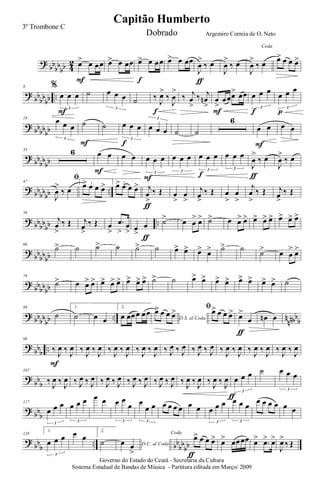 ?
bb
bb
bb 4
2 œ> œ œœ
F
œ> œ œœ œ> œ œœ
f
œ> œ œœ
J
œ
>
‰ œ
ƒ
J
œ
>
‰ œ
Coda
J
œ
>
‰ œ œ> œ œ œ>
?
bb
bb
bb ..
9 %
œ œ œ
3
F
˙ œ œ œ
3
˙ ‰
J
œ>
‰
J
œ
>
f
‰ j
œ
>
‰ j
œn
>
œ
>
œœœ> œœ
F
œ œ œ
3
f
œ œ œ
3
p
? bbbbbb
18
œ œ œ
3
˙
F
˙ œ œ œ
3
f
œ œ œ
3
˙ ˙
6
œ œ
F
œ œ
?
bb
bb
bb
33 6 œ œ
F
œ œ œ œ œ
3
F
œ œ œ
3
œ œ œ
3
f
œ œ œ
3
J
œ
>
‰ œ
ƒ
J
œ
>
‰ œ
?
bb
bbbb ..
47
ﬁ
J
œ
>
‰ œ
1.œ> œ œ œ> 2.œ> œ œ œ> j
œ
>
‰ Œ
ƒ
œ
>
œ
>
j
œ>
‰ Œ œ
>
œ
>
j
œ
>
‰ Œ j
œ>
‰ Œ
? bbbb
bb ..
56
j
œ
>
‰ Œ j
œ
>
‰ Œ œ
>
.œ
>
œ
> œ
>
œ
ƒ
˙> œ œ
> œ> ˙> œ œ> œ> œ> œ> œ> œ> œ> œ>
?
bb
bbbb
66
˙> ˙ ˙> ˙ ˙> ˙ œ> œ> œ> œ> ˙> ˙ ˙> œ œ
> œ>
?
bbbbbb
78
˙> œ œ> œ> œ> œ> œ> œ> œ> œ> ˙> ˙ œ> œ> œ> œ> œ> œ> œ> œ> ˙
? bbbb
bb .. n
nnbbb
89
˙
1.
˙ œ œ
2.
œ œœœ œœ
D.S. al Coda
œ> œ œ œ> ﬁœ> œ œ œ> œ>
œ
ƒ
œn œ
?
bbb ..
98
‰ J
œ ‰ J
œ
F
‰ J
œ ‰ J
œ ‰ J
œ ‰ J
œ ‰ J
œ ‰ J
œ ‰ J
œ ‰ J
œ ‰ J
œ ‰ J
œ ‰ J
œ ‰ J
œ ‰ J
œ ‰ J
œ ‰ J
œ ‰ J
œ
?
bbb
107
‰ J
œ ‰ J
œ ‰ J
œ ‰ J
œ ‰ J
œ ‰ J
œ ‰ J
œ ‰ J
œ ‰ J
œ ‰ J
œ ‰ J
œ ‰ J
œ ‰ J
œ ‰ J
œ œ œ œ
3
ƒ
˙ œ œ œ
3
? bb
b
117
œ œ œ
3
œ œ œ
3
œ œ œ œ
œ
3
œ
œ œ
3
œ œ œ œ œ œ œ œ œ
3
œ œ œ
3
œ œ œ œ œ œ
?
bb
b
.. bb
bb
bb
128
1.
œ œ œ
3
œ œ
2.
˙ D.C. al Codaœ œ
>
Coda
œ> œ œ œ>
ƒ
œ> œœœœ œ> .œ> œ>
J
œ>
‰ Œ
Governo do Estado do Ceará - Secretaria da Cultura
Sistema Estadual de Bandas de Música - Partitura editada em Março/ 2009
Capitão Humberto
3º Trombone C
Dobrado Argemiro Correia de O. Neto
 