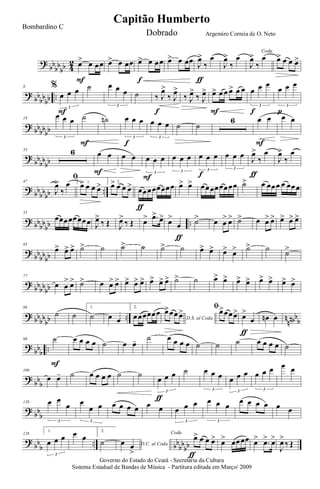 ?
bb
bb
bb 4
2 œ> œ œœ
F
œ> œ œœ œ> œ œœ
f
œ> œ œœ J
œ>
‰
œ
ƒ
J
œ>
‰
œ
Coda
J
œ>
‰
œ œ> œ œ œ>
?
bb
bb
bb ..
9 %
œ œ œ
3
F
˙ œ œ œ
3
˙ ‰ J
œ>
‰ J
œ>
f
‰ J
œ>
‰ J
œ> œ> œ œ œ> œ œ
F
œ œ œ
3
f
œ œ œ
3
p
? bbbbbb
18
œ œ œ
3
˙
F
˙n œ œ œ
3
f
œ œ œ
3
˙ ˙
6 œ œ
F
œ œ
?
bb
bb
bb
33 6 œ œ
F
œ œ œ œ œ
3
F
œ œ œ
3
œ œ œ
3
f
œ œ œ
3
J
œ>
‰
œ
ƒ
J
œ>
‰
œ
?
bb
bbbb ..
47
ﬁ
J
œ>
‰
œ 1.
œ> œ œ œ> 2.
œ> œ œ œ> œœœœœœœœ
ƒ
œ> œ> œœœœœœœœ ˙> œ œœœ œ œœœ
? bbbb
bb ..
55
œœœœœœœœ J
œ>
‰ Œ J
œ>
‰ Œ œ> .œ> œ> œ>
œ
ƒ
˙> œ œ
> œ> ˙> œ œ> œ> œ> œ> œ>
?
bb
bbbb
65
œ> œ> œ> ˙> ˙ ˙> ˙ ˙> ˙ œ> œ> œ> œ> ˙> ˙ ˙>
?
bbbbbb
77
œ œ
> œ> ˙> œ œ> œ> œ> œ> œ> œ> œ> œ> ˙> ˙ œ> œ> œ> œ> œ> œ> œ> œ>
? bbbb
bb .. n
nnbbb
88
˙ ˙
1.
˙ œ œ
2.
œœœœœœ
D.S. al Coda
œ>œœ œ> ﬁœ>œœœ> œ>
œ
ƒ
œn œ
?
bbb ..
98 ˙
F
œ œ œ œ ˙ œ œ- ˙ œ œ œ œ ˙ ˙ ˙ œ œ œ œ ˙
?
bbb
109
œ œ- ˙ œ œ œ œ ˙ ˙
œ œ œ
3
ƒ
˙ œ œ œ
3
œ œ œ
3
œ œ œ
3
œ œ
? bb
b
120 œ œ
œ
3
œ
œ œ
3
œ œ œ œ œ œ œ œ œ
3
œ œ œ
3
œ œ œ œ œ œ
?
bb
b
.. bb
bb
bb
128
1.
œ œ œ
3
œ œ
2.
˙ D.C. al Codaœ œ
>
Coda
œ> œ œ œ>
ƒ
œ> œœœœ œ> .œ> œ>
J
œ>
‰ Œ
Governo do Estado do Ceará - Secretaria da Cultura
Sistema Estadual de Bandas de Música - Partitura editada em Março/ 2009
Capitão Humberto
Bombardino C
Dobrado Argemiro Correia de O. Neto
 