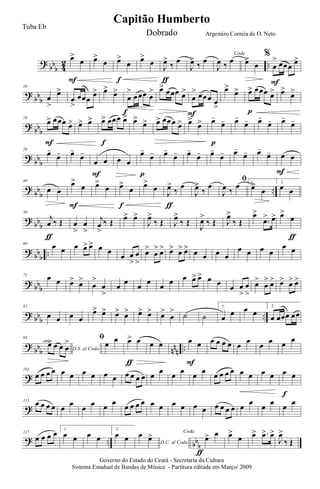 ?
bb
b 4
2 ..
œ>
œ
F
œ>
œ œ>
œ
f
œ>
œ
J
œ>
‰ œ
ƒ
J
œ>
‰ œ
Coda
J
œ ‰ œ œ>
œ
%
œ
> œœœ œ>
F
?
bb
b
10
œ
>
œ>
œ
>
œœœ
œ> œ>
œ>
œ
>
œœœ œ
>
f
œ> œœœ œ>
œ
> œœœ œ
>
F
œ>
œ> œ> œœœ œ>
p
œ>
œ>
? bbb
19
œ> œœœ œ>
F
œ> œ> œ> œœœ œ>
f
œ>
œ> œ> œœœ œ> œ>
œ> œ-
œ-
p
œ-
œ- œ-
œ- œ-
œ-
?
bbb
29
œ-
œ- œ-
œ-
œ œ
F
œ œ
œ-
œ-
p
œ-
œ- œ-
œ- œ-
œ- œ-
œ- œ-
œ- œ œ
F
?
bb
b
..
40
œ œ
œ>
œ
F
œ>
œ œ>
œ
f
œ>
œ
J
œ>
‰
œ
ƒ
J
œ>
‰
œ
ﬁ
J
œ ‰
œ 1.
œ>
œ
2.
œ œ
?
bb
b
50
j
œ ‰ Œ
ƒ
œ
>
œ
>
j
œ
>
‰ Œ œ> œ>
J
œ>
‰ Œ J
œ>
‰ Œ
J
œ>
‰ Œ J
œ>
‰ Œ
œ>
.œ> œ> œ>
œ
ƒ
?
bb
b
..
60
œ œ œ œ> œ> œ œ
œ œ
>
œ
>
œ>
œ
> œ> œ> œ> œ> œ œ œ œ
œ œ œ œ
œ œ
? bbb
71
œ œ œ> œ>
œ
>
œ
>
œ œ œ œ œ œ œ œ> œ> œ œ œ œ
>
œ
>
œ>
œ
> œ> œ> œ> œ>
? bbb ..
82
œ œ œ œ
œ> œ> œ> œ> œ> œ> œ>
œ
> ˙ ˙
1.
œ
œ œ œ
2.
œ œœœ œœ
?
bbb nnn ..
93
D.S. al Coda
œ> œ œ œ
> ﬁ
œ œ œ> œ
ƒ
œ œ œ œ
F
œ œ œ œ œ œ œ œ œ œ
?
103
œ œ œ œ œ œ œ œ œ œ œ œ œ œ œ œ œ œ œ œ œ œ œ œ œ œ œ œ œ œ
f
?
115
œ œ œ œ œ œ œ œ œ œ œ œ œ œ œ œ œ œ œ œ œ œ œ œ œ œ œ œ œ œ
? .. bb
b
127
œ œ œ œ 1.
œ œ œ œ
2.
œ œ D.C. al Coda
œ œ> Coda
œ> œ
ƒ
œ>
œ œ> .œ> œ>
J
œ>
‰ Œ
Governo do Estado do Ceará - Secretaria da Cultura
Sistema Estadual de Bandas de Música - Partitura editada em Março/ 2009
Capitão Humberto
Tuba Eb
Dobrado Argemiro Correia de O. Neto
 