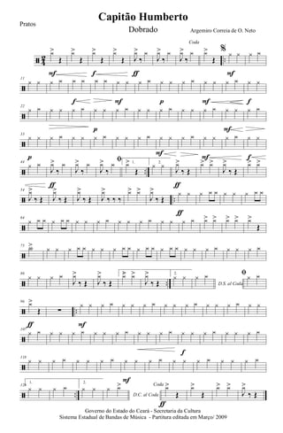 ã 4
2 ..
y>
Œ
F
y>
Œ
y>
Œ
f
y>
Œ J
y>
‰
y
ƒ
J
y>
‰
y
Coda
J
y>
‰
y y>
Œ
% y y
F
y y
ã
11
y y y y y y
f
y y y y
F
y y y y
p
y y y y
F
y y y y
f
ã
22
y y y y y y y y
p
y y y y y y y y y y y y
F
y y
ã
33
y y
p
y y y y y y y y y y y y
F
y y y y
F
y y y y
f
ã ..
44
y y
J
y>
‰
y
ƒ
J
y>
‰
y ﬁ
J
y>
‰
y 1.y>
Œ
2.
y y J
y>
‰ Œ
ƒ
y> y>
J
y>
‰ Œ
y> y>
ã ..
54
J
y>
‰ Œ J
y>
‰ Œ J
y>
‰ Œ J
y>
‰ ‰ ‰
y> y>
J
y>
‰ Œ
y y
ƒ
y y y y y y y y
ã
64
y y y y y y y y y y y y y y y y y y y> y> y> y> y>
Œ
ã
75 Y> y y y y y y y y y y y y y y y y y y y y y y y y
ã ..
86
y y y y
J
y>
‰ Œ J
y>
‰ Œ
1.
y> y>
J
y>
‰ Œ
2.
y y
D.S. al Coda
y y ﬁy y
ã ..
96 y>
Œ
ƒ
∑
y y
F
y y y y y y y y y y y y y y y y
ã
107
y y y y y y y y y y y y y y y y
f
y y y y y y
ã
118
y y y y y y y y y y
F
y y y y y y y y y y
ã ..
128
1.
y y y y
2.
y y
D.C. al Coda
y y> Coda
y>
Œ
ƒ
y>
Œ
y> y>
J
y>
‰ Œ
Governo do Estado do Ceará - Secretaria da Cultura
Sistema Estadual de Bandas de Música - Partitura editada em Março/ 2009
Capitão Humberto
Pratos
Dobrado Argemiro Correia de O. Neto
 