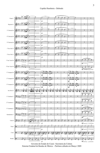 &
&
&
&
&
&
&
&
&
&
&
&
&
?
?
?
?
t
ã
ã
ã
bb
bb
bb
bb
b
bb
bb
bb
bb
bb
bb
bb
b
bb
b
bb
bb
bb
bb
bb
bb
bb
bb
bb
bb
bb
b
bb
bb
bb
bb
bb
bb
bb
bb
bb
bb
bb
bb
bb
bb
Flauta C
Requinta Eb
1º Clarinete Bb
2º Clarinete Bb
3º Clarinete Bb
1º Sax Alto Eb
2º Sax Alto Eb
1º Sax Tenor Bb
2º Sax Tenor Bb
1º Trompete Bb
2º Trompete Bb
3º Trompete Bb
Sax Horn Eb
1º Trombone C
2º Trombone C
3º Trombone C
Bombardino C
Tuba Bb
Pratos
Caixa
Bombo
22 œ œ œ œ
œ œ œ œ
œ œ œ œ
œ œ œ œ
œ œ œ œ
œ œ œ œ
œ œ œ œ
œ œ œ
3
œ œ œ
3
22
œ œ œ œ
œ œ œ œ
œ œ œ œ
‰
j
œœœ
‰
j
œœœ
œ œ œ
3
œ œ œ
3
œ œ œ
3
œ œ œ
3
œ>
œ
>
22
y y
œ
æ
œ œ œ
j
œ ‰ œ
>
˙
˙
˙
˙
˙
˙
˙
˙
˙
˙
˙
˙
‰ œœœ
œœœ
œœœ
œœœ
˙
˙
˙
˙
œ> œœœ œ
>
y y
œ œœœ œ
j
œ ‰ œ
>
˙
˙
˙
˙
˙
˙
˙
˙
˙
˙
˙
˙
‰
j
œœœ
‰
j
œœœ
˙
˙
˙
˙
œ>
œ
>
y y
œ
æ
œ œœ
j
œ ‰ œ
>
˙
˙
˙
˙
˙
˙
˙
∑
∑
‰ œ œ œœœ
3 3
‰ œ œ œœœ
3 3
‰ œ œ œœœ
3 3
‰
j
œœœ
‰
j
œœœ
∑
∑
∑
∑
œ-
œ-
y y
œ œœœ œ
j
œ ‰ œ
>
p
p
p
p
p
p
p
p
p
p
F
F
F
p
p
˙
˙
˙
˙
˙
˙
˙
∑
∑
œ œ œœ
3
œ œ œœ
3
œ œ œœ
3
‰
j
œœœ
‰
j
œœœ
∑
∑
∑
∑
œ-
œ-
y y
œ
æ
œ œœ
j
œ ‰ œ
>
œ œ
œ œ
œ œ
œ œ
œ œ
œ œ
œ œ
∑
∑
∑
∑
∑
‰
j
œœœ
‰
j
œœœ
∑
∑
∑
∑
œ-
œ-
y y
œ œœœ œ
j
œ ‰ œ
>
œ œ
œ œ
œ œ
œ œ
œ œ
œ œ
œ œ
∑
∑
∑
∑
∑
‰
j
œœœ
‰
j
œœœ
∑
∑
∑
∑
œ-
œ-
y y
œ
æ
œ œœ
j
œ ‰ œ
>
˙
˙
˙
˙
˙
˙
˙
∑
∑
‰
œ œ œœœ
3 3
‰
œ œ œœœ
3 3
‰
œ œ œœœ
3 3
‰
j
œœœ
‰
j
œœœ
∑
∑
∑
∑
œ-
œ-
y y
œ œœœ œ
j
œ ‰ œ
>
F
F
F
˙
˙
˙
˙
˙
˙
˙
∑
∑
œ œ œœ
3
œ œ œœ
3
œ œ œœ
3
‰
j
œœœ
‰
j
œœœ
∑
∑
∑
∑
œ-
œ-
y y
œ
æ
œ œœ
j
œ ‰ œ
>
∑
∑
∑
∑
∑
∑
∑
œ œ
œ œ
∑
∑
∑
‰
j
œœœ
‰
j
œœœ
œ œ
œ œ
œ œ
œ œ
œ œ
y y
œ œœœ œ
j
œ ‰ œ
>
F
F
F
F
F
F
F
F
F
F
F
∑
∑
∑
∑
∑
∑
∑
œ œ
œ œ
∑
∑
∑
‰
j
œœœ
‰
j
œœœ
œ œ
œ œ
œ œ
œ œ
œ œ
y y
œ
æ
œ œœ
j
œ ‰ œ
>
3
Capitão Humberto - Dobrado
Governo do Estado do Ceará - Secretaria da Cultura
Sistema Estadual de Bandas de Música - Partitura editada em Março/ 2009
 