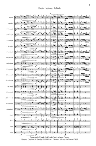&
&
&
&
&
&
&
&
&
&
&
&
&
?
?
?
?
t
ã
ã
ã
bb
bb
bb
bb
b
bb
bb
bb
bb
bb
bb
bb
b
bb
b
bb
bb
bb
bb
bb
bb
bb
bb
bb
bb
bb
b
bb
bb
bb
bb
bb
bb
bb
bb
bb
bb
bb
bb
bb
bb
..
..
..
..
..
..
..
..
..
..
..
..
..
..
..
..
..
..
..
..
..
Flauta C
Requinta Eb
1º Clarinete Bb
2º Clarinete Bb
3º Clarinete Bb
1º Sax Alto Eb
2º Sax Alto Eb
1º Sax Tenor Bb
2º Sax Tenor Bb
1º Trompete Bb
2º Trompete Bb
3º Trompete Bb
Sax Horn Eb
1º Trombone C
2º Trombone C
3º Trombone C
Bombardino C
Tuba Bb
Pratos
Caixa
Bombo
43
œ> œ œ œ
œ> œ œ œ
œ> œ œ œ
œ> œ œ œ
œ
>
œ œ œ
œ> œ œ œ
œ> œ œ œ
œ œ œ
3
œ œ œ
3
43
œ œ œ
3
œ œ œ
3
œ œ œ
3
œœœ
œœœ
œœœ
3
œ œ œ
3
œ œ œ
3
œ œ œ
3
œ œ œ
3
œ
>
œ
43
y y
œ œ œ œ œ
j
œ ‰ œ
>
f
f
f
f
f
f
f
f
f
f
f
f
f
f
f
f
f
f
f
f
f
œ> œ œ œ
œ> œ œ œ
œ> œ œ œ
œ> œ œ œ
œ
>
œ œ œ
œ> œ œ œ
œ> œ œ œ
œ œ œ
3
œ œ œ
3
œ œ œ
3
œ œ œ
3
œ œ œ
3
œœœ
œœœ
œœœ
3
œ œ œ
3
œ œ œ
3
œ œ œ
3
œ œ œ
3
œ>
œ
y y
œ
æ
œ œ œ
j
œ ‰ œ
>
J
œ>
‰
œ
J
œ>
‰
œ
J
œ>
‰
œ
J
œ>
‰
œ
J
œ>
‰
œ
J
œ>
‰
œ
J
œ>
‰ œ
J
œ>
‰
œ
J
œ>
‰ œ
J
œ
>
‰ œ
j
œ
>
‰ œ
j
œ
>
‰ œ
j
œœœ
>
‰ œœœ
J
œ>
‰
œ
J
œ>
‰ œ
J
œ
>
‰ œ
J
œ>
‰
œ
j
œ
>
‰ œ
J
y>
‰
y
J
œ>
‰ œ
æ
j
œ
>
‰ œ
ƒ
ƒ
ƒ
ƒ
ƒ
ƒ
ƒ
ƒ
ƒ
ƒ
ƒ
ƒ
ƒ
ƒ
ƒ
ƒ
ƒ
ƒ
ƒ
ƒ
ƒ
J
œ>
‰
œ
J
œ>
‰
œ
J
œ>
‰
œ
J
œ>
‰
œ
J
œ>
‰
œ
J
œ>
‰
œ
J
œ>
‰ œ
J
œ>
‰
œ
J
œ>
‰ œ
J
œ
>
‰ œ
j
œ
>
‰ œ
j
œ
>
‰ œ
j
œœœ
>
‰ œœœ
J
œ>
‰
œ
J
œ>
‰ œ
J
œ
>
‰ œ
J
œ>
‰
œ
j
œ
>
‰ œ
J
y>
‰
y
J
œ>
‰ œ
æ
j
œ
>
‰ œ
ﬁ
J
œ>
‰
œ
J
œ>
‰
œ
J
œ>
‰
œ
J
œ>
‰
œ
J
œ>
‰
œ
J
œ>
‰
œ
J
œ>
‰ œ
J
œ>
‰
œ
J
œ>
‰ œ
ﬁ
J
œ
>
‰ œ
j
œ
>
‰ œ
j
œ
>
‰ œ
j
œœœ
>
‰ œœœ
J
œ>
‰
œ
J
œ>
‰ œ
J
œ
>
‰ œ
J
œ>
‰
œ
j
œ ‰ œ
ﬁ
J
y>
‰
y
J
œ>
‰ œ
æ
j
œ
>
‰ œ
1.
œ> œ œ œ>
1.
œ> œ œ œ>
1.œ> œ œ œ>
1.œ> œ œ œ>
1.
œ>
œ œ œ
>
1.
œ> œ œ œ>
1.
œ> œ œ œ>
1.
œ>
œ œ œ
>
1.
œ>
œ œ œ
>
1.
œ
>
œ œ œ
>
1.
œ>
œ œ œ
>
1.
œ>
œ œ œ
>
1.
j
œœœ
>
‰ Œ
1.
œ> œ œ œ>
1.
œ> œ œ œ>
1.
œ> œ œ œ>
1.
œ> œ œ œ>
1.
œ
>
œ
1.
y>
Œ
1.
œ>
Œ
1.
œ
>
Œ
2.
œ> œ œ œ>
2.
œ> œ œ œ>
2.œ> œ œ œ>
2.œ> œ œ œ>
2.
œ>
œ œ œ
>
2.
œ> œ œ œ>
2.
œ> œ œ œ>
2.
œ>
œ œ œ
>
2.
œ>
œ œ œ
>
2.
œ
>
œ œ œ
>
2.
œ>
œ œ œ
>
2.
œ>
œ œ œ
>
2.
j
œœœ
>
‰ Œ
2.
œ> œ œ œ>
2.
œ> œ œ œ>
2.
œ> œ œ œ>
2.
œ> œ œ œ>
2.
œ
œ
2.
y y
2.
œ œœœ œ
2.
j
œ ‰ œ
>
œ œ œ œ œ œ œ œ
œ œ œ œ œ œ œ œ
œ œ œ œ œ œ œ œ
œ œ œ œ œ œ œ œ
œ œ œ œ œ œ œ œ
œ œ œ œ œ œ œ œ
œ œ œ œ œ œ œ œ
œ œ œ œ œ œ œ œ
œ œ œ œ œ œ œ œ
œ œ œ œ œ œ œ œ
œ œ œ œ œ œ œ œ
œ œ œ œ œ œ œ œ
j
œœœ
>
‰ Œ
J
œ>
‰ Œ
J
œ>
‰ Œ
j
œ
>
‰ Œ
œ œ œ œ œ œ œ œ
J
œ ‰ Œ
J
y>
‰ Œ
J
œ>
‰ Œ
j
œ
>
‰ Œ
ƒ
ƒ
ƒ
ƒ
ƒ
ƒ
ƒ
ƒ
ƒ
ƒ
ƒ
ƒ
ƒ
ƒ
ƒ
ƒ
ƒ
ƒ
ƒ
ƒ
ƒ
œ> œ>
œ> œ>
œ> œ>
œ> œ>
œ> œ>
œ> œ>
œ> œ>
œ> œ>
œ> œ>
œ
>
œ
>
œ
>
œ
>
œ
>
œ
>
œœœ
>
œœœ
>
œ> œ>
œ> œ>
œ
>
œ
>
œ> œ>
œ> œ>
y> y>
œ> œ>œ>œ> œ>
œ
>
œ
>
œ œ œ œ œ œ œ œ
œ œ œ œ œ œ œ œ
œ œ œ œ œ œ œ œ
œ œ œ œ œ œ œ œ
œ œ œ œ œ œ œ œ
œ œ œ œ œ œ œ œ
œ œ œ œ œ œ œ œ
œ œ œ œ œ œ œ œ
œ œ œ œ œ œ œ œ
œ œ œ œ œ œ œ œ
œ œ œ œ œ œ œ œ
œ œ œ œ œ œ œ œ
j
œœœ
‰ Œ
J
œ>
‰ Œ
J
œ
>
‰ Œ
j
œ
>
‰ Œ
œ œ œ œ œ œ œ œ
J
œ>
‰ Œ
J
y>
‰ Œ
J
œ>
‰ Œ
j
œ
>
‰ Œ
5
Capitão Humberto - Dobrado
Governo do Estado do Ceará - Secretaria da Cultura
Sistema Estadual de Bandas de Música - Partitura editada em Março/ 2009
 