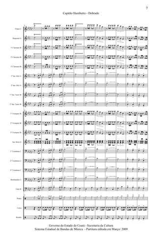 &
&
&
&
&
&
&
&
&
&
&
&
&
?
?
?
?
t
ã
ã
ã
bb
bb
bb
bb
b
bb
bb
bb
bb
bb
bb
bb
b
bb
b
bb
bb
bb
bb
bb
bb
bb
bb
bb
bb
bb
b
bb
bb
bb
bb
bb
bb
bb
bb
bb
bb
bb
bb
bb
bb
Flauta C
Requinta Eb
1º Clarinete Bb
2º Clarinete Bb
3º Clarinete Bb
1º Sax Alto Eb
2º Sax Alto Eb
1º Sax Tenor Bb
2º Sax Tenor Bb
1º Trompete Bb
2º Trompete Bb
3º Trompete Bb
Sax Horn Eb
1º Trombone C
2º Trombone C
3º Trombone C
Bombardino C
Tuba Bb
Pratos
Caixa
Bombo
Ÿ~~~~~~
Ÿ~~~~~~
Ÿ~~~~~~~
Ÿ~~~~~~~
Ÿ~~~~~~
Ÿ~~~~~~
Ÿ~~~~~~~
Ÿ~~~~~~~
Ÿ~~~~~~~ Ÿ~~~~~~~
63 ˙
˙
˙
˙
˙
œ œ> œ>
œ œ> œ>
œ œ
>
œ
>
œ œ
>
œ
>
63
œ œ œ œ
œ œ œ œ
œ œ œ œ
œœœ
œœœ
œœœ
œœœ
œ œ> œ>
œ œ> œ>
œ œ> œ>
œ œ> œ>
œ œ> œ>
63
y y y
œ
æ
œ œ
j
œ ‰ œ œ
‰
œ œ œ
‰ œ œ œ
‰
œ œ œ
‰ œ œ œ
‰ œ œ œ
œ> œ> œ>
œ> œ> œ>
œ
>
œ
>
œ
>
œ
>
œ
>
œ
>
‰
œ œ œ
‰ œ œ œ
‰ œ œ œ
‰ œœœ
œœœ
œœœ
œ> œ> œ>
œ> œ> œ>
œ> œ> œ>
œ> œ> œ>
œ> œ> œ>
y y y
œ œ œ œ œ
j
œ ‰ œ œ
‰
œ œ œ
‰ œ œ œ
‰
œ œ œ
‰ œ œ œ
‰ œ œ œ
œ> œ> œ>
œ> œ> œ>
œ
>
œ
>
œ
>
œ
>
œ
>
œ
>
‰
œ œ œ
‰ œ œ œ
‰ œ œ œ
‰ œœœ
œœœ
œœœ
œ> œ> œ>
œ> œ> œ>
œ> œ> œ>
œ> œ> œ>
œ> œ> œ>
y y y
œ
æ
œ œ
j
œ ‰ œ œ
‰
œ œ œ œ
‰ œ œ œ œ
‰
œ œ œ œ
‰ œ œ œ œ
‰ œ œ œ œ
˙>
˙>
˙>
˙>
‰
œ œ œ œ
‰ œ œ œ œ
‰ œ œ œ œ
‰ œœœ
œœœ
œœœ
œœœ
˙>
˙>
˙>
˙>
œ œ
y y
œ œ œ œ œ
j
œ ‰ œ
>
˙
˙
˙
˙
˙
˙
˙
˙
˙
œ œ œ œ
œ œ œ œ
œ œ œ œ
œœœ
œœœ
œœœ
œœœ
˙
˙
˙
˙
œ œ
y y
œ
æ
œ œœ
j
œ ‰ œ
>
‰
œ œ œ œ
‰ œ œ œ œ
‰
œ œ œ œ
‰
œ œ œ œ
‰ œ œ œ œ
˙>
˙>
˙>
˙>
‰
œ œ œ œ
‰
œ œ œ œ
‰ œ œ œ œ
‰ œœœ
œœœ
œœœ
œœœ
˙>
˙>
˙>
˙>
œ
œ
y y
œ œ œ œ œ
j
œ ‰ œ
>
œ œ œ
3
œ œ œ
3
œ œ œ
3
œ œ œ
3
œ œ œ
3
˙
˙
˙
˙
œ œ œ
3
œ œ œ
3
œ œ œ
3
œœœ
œœœ
œœœ
3
˙
˙
˙
˙
œ
œ
y y
œ
æ
œ œœ
j
œ ‰ œ
>
‰
œ œ œ œ
‰ œ œ œ œ
‰
œ œ œ œ
‰ œ œ œ œ
‰ œ œ œ œ
˙>
˙>
˙>
˙>
‰
œ œ œ œ
‰ œ œ œ œ
‰ œ œ œ œ
‰ œœœ
œœœ
œœœ
œœœ
˙>
˙>
˙>
˙>
œ œ
y y
œ œ œ œ œ
j
œ ‰ œ
>
œ œ œ
3
œ œ œ
3
œ œ œ
3
œ œ œ
3
œ œ œ
3
˙
˙
˙
˙
œ œ œ
3
œ œ œ
3
œ œ œ
3
œœœ
œœœ
œœœ
3
˙
˙
˙
˙
œ
œ
y y
œ
æ
œ œœ
j
œ ‰ œ
>
‰
œ œ
‰
œœ
‰ œ œ ‰ œœ
‰ œ œ ‰ œœ
‰ œ œ ‰ œœ
‰ œ œ ‰ œœ
œ> œ>
œ> œ>
œ
>
œ
>
œ
>
œ
>
‰ œ œ ‰ œœ
‰ œ œ ‰ œœ
‰ œ œ ‰ œœ
‰
œœœ
œœœ ‰ œœœ
œœœ
œ> œ>
œ> œ>
œ> œ>
œ> œ>
œ> œ>
y> y>
œ> œ œ œ> œœ
œ
>
œ
>
‰
œœ
‰ œœ
‰ œœ‰
œœ
‰ œœ‰ œœ
‰ œœ‰ œœ
‰
œœ
‰
œœ
œ> œ>
œ> œ>
œ
>
œ
>
œ
>
œ
>
‰ œœ‰ œœ
‰ œœ‰ œœ
‰
œœ
‰
œœ
‰ œœœ
œœœ‰ œœœ
œœœ
œ> œ>
œ> œ>
œ> œ>
œ> œ>
œ> œ>
y> y>
œ> œœœ> œœ
œ
>
œ
>
7
Capitão Humberto - Dobrado
Governo do Estado do Ceará - Secretaria da Cultura
Sistema Estadual de Bandas de Música - Partitura editada em Março/ 2009
 