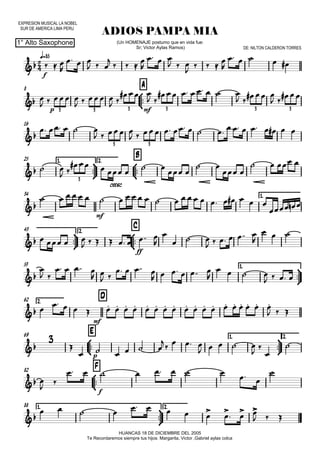 EXPRESION MUSICAL LA NOBEL
SUR DE AMERICA LIMA PERU
q=85
1° Alto Saxophone
ADIOS PAMPA MIA
HUANCAS 18 DE DICIEMBRE DEL 2005
Te Recordaremos siempre tus hijos: Margarita, Victor ,Gabriel aylas colca
(Un HOMENAJE postumo que en vida fue:
Sr; Victor Aylas Ramos) DE: NILTON CALDERON TORRES
8



A
16
25 1.



2.



B
34 1.



43 2.



C
53 1.



62 2.
D
69



E 1.



2.
82



F
88 1.



2.


f

p mf3 3 3 3 3 3

3 3

cresc.
3

mf

ff


mf


p

f

  

  
  
    

  
  

   

    

   
   
 
  
 
       
 
  
 
 
    
   
                
 
 
    
 
 
 
 
   
                       
  
   
       


  
     

  

 
   
 
 
   
     

   
   
                      
  

     
   
    
 





         

         
  
  
 