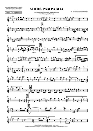 EXPRESION MUSICAL LA NOBEL
SUR DE AMERICA LIMA PERU
q=85
Tenor Saxophone
ADIOS PAMPA MIA
HUANCAS 18 DE DICIEMBRE DEL 2005
Te Recordaremos siempre tus hijos: Margarita, Victor ,Gabriel aylas colca
(Un HOMENAJE postumo que en vida fue:
Sr; Victor Aylas Ramos)
DE: NILTON CALDERON TORRES
8



A
16
25 1.



2.



B
34 1.



43 2.



C
53 1.



62 2. D
69



E 1.



2.
82



F
88 1.



2.


f

p mf3 3 3 3
3 3

3 3

cresc.3

mf

ff


mf
 
p

f

 


  
  
    

  
  
    

    

   
   
 
 
 
     
    
   
    
   
              
 

                  
                         

  

      


  
     

  

 
   
 
 
   
     

   
   

  
                  
  
      
 
  
    
  


 
         

   
    



 
 
  
 