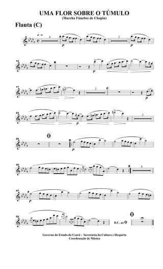 & bb
bb
b c
q»§º
6
p
A .œ œ .œ œœ œ
.œ œ .œ œœ œ 2
p
.œ œ .œ œœ œ
& bb
bb
b
12 .œ œ .œ œ œ œ B
∑
p
Ó Œ
œ> œ
.œ œ .œ œ .œ œ ˙ œ œ ≈œ
& bb
bb
b
17
œ .œ œn .œn œ .œ œ
˙n> œ Œ
2 C
∑
p
Ó Œ .œ œ
& bbbb
b
23
œ .œ œ .œ œ .œ œ
p
˙> œ œ ≈œ œ .œ œn .œn œ .œ œ ˙n>
œ
Œ
2
& bbbb
b ..
29
ﬁ
∑ ∑
p
D ˙ œ œ œ œ œ
œ ˙ ˙ œ œ œ œ œ
œ ˙
& bbbbb ..
35
˙ œ œ œ œn œ œn œ œ œ
œ œ œ œ œ ˙ œ œ œ
œ œ œ
œ ˙ œ Œ
E 8
& bbbbb
p
47
F ˙ œ œ œ œ œ
œ ˙ ˙ œ œ œ œ œ
œ ˙ ˙ œ œ œ œn
& bbbbb
52
œ œ œ œn œ œ œ œ œ œ œ œ ˙
œ œ œ
œ œ œ
œ D.C. ao ﬁ
˙ œ Œ
ﬁ
∑
U
UMA FLOR SOBRE O TÚMULO
(Marcha Fúnebre de Chopin)
Governo do Estado do Ceará - Secretaria da Cultura e Desporto
Coordenação de Música
Flauta (C)
 