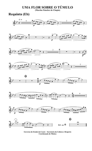 & bb c
q»§º
6
p
A .œ œ .œ œœ œ
.œ œ .œ œœ œ
2
p
.œ œ .œ œœ œ
& bb
12
.œ œ .œ œœ œ
B
∑
p
Ó Œ
œ> œ
.œ œ .œ œ .œ œ ˙ œ œ ≈œ
& bb
17
œ .œ œn .œ# œ .œ œ
˙n> œ Œ
2 C
∑
p
Ó Œ .œ œ
& bb
23
œ .œ œ .œ œ .œ œ
p
˙> œ œ ≈œ œ .œ œn .œ# œ .œ œ ˙#>
œ
Œ
2
& bb ..
29
ﬁ
∑ ∑
p
D
˙ œ œ œ œ œ
œ ˙ ˙ œ œ œ œ œ
œ ˙
& bb ..
35
˙ œ œ œ œn œ œn œ œ œ
œ œ œ œ œ ˙ œ œ œ
œ œ œ
œ
˙ œ Œ
E 8
& bb
p
47
F
˙ œ œ œ œ œ
œ ˙ ˙ œ œ œ œ œ
œ ˙ ˙ œ œ œ œn œ œ œ œn œ œ œ œ œ œ
& bb
53 œ œ ˙
œ œ œ
œ œ œ œ D.C. ao ﬁ˙ œ Œ
ﬁ
∑
U
UMA FLOR SOBRE O TÚMULO
(Marcha Fúnebre de Chopin)
Governo do Estado do Ceará - Secretaria da Cultura e Desporto
Coordenação de Música
Requinta (Eb)
 
