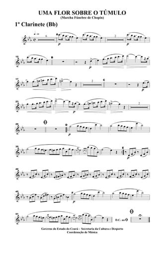 & bb
b c
q»§º
6
p
A .œ œ .œ œœ œ
.œ œ .œ œ œ œ 2
p
.œ œ .œ œœ œ
& bb
b
12 .œ œ .œ œ œ œ B
∑
p
Ó Œ œ> œ .œ œ .œ œ .œ œ ˙ œ œ ≈ œ
& bb
b
17
œ .œ œn .œn œ .œ œ
˙n> œ
Œ
2 C
∑
p
Ó Œ .œ œ
& bb
b
23
œ .œ œ .œ œ .œ œ
p
˙> œ œ ≈ œ œ .œ œn .œn œ .œ œ
˙n> œ
Œ
2
& bb
b ..
29 ﬁ
∑ ∑
p
D ˙ œ œ œ œ œ
œ ˙ ˙ œ œ œ œ œ
œ ˙
& bbb ..
35
˙ œ œ œ œn œ œn œ œ œ
œ
œ œ œ œ ˙ œ œ œ
œ œ œ
œ
˙ œ Œ
p
E
‰
œ œ œ ‰
œ œ œ
& bbb
40
‰
œ œ œ ‰
œ œ œ ‰
œ œ# œn ‰
œ œ œ ‰ œ œ œn ‰ œ œ œ ‰
œ œ œ ‰
œ œ œ ‰ œ œ œ ‰
œ œ œ
& bbb
45
‰ œ œ œ
‰ œ œ œ#
‰ œ œn œ œ
œb
p
F ˙ œ œ œ œ œ
œ ˙ ˙ œ œ œ œ œ
œ ˙
& bbb
51
˙ œ œ œ œn œ œ œ œn œ œ œ
œ
œ œ œ œ ˙œ œ œ
œ œ œ
œ D.C. ao ﬁ
˙ œ Œ
ﬁ
∑
U
UMA FLOR SOBRE O TÚMULO
(Marcha Fúnebre de Chopin)
Governo do Estado do Ceará - Secretaria da Cultura e Desporto
Coordenação de Música
1º Clarinete (Bb)
 