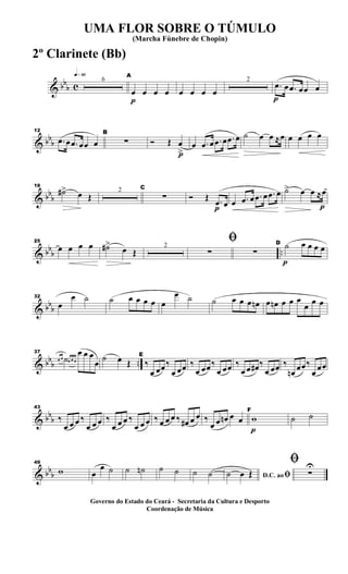 & bb
b c
q»§º
6
p
A
œ œ œ œ œ œ œ œ
2
p
.œ œ .œ œœ œ
& bb
b
12
.œ œ .œ œœ œ
B
∑
p
Ó Œ œ
>
œ .œ œ .œ œ .œ œ ˙ œ œ ≈œ œ œ œ œ
& bb
b
18
˙#> œ Œ
2 C
∑
p
Ó Œ .œ œ œ .œ œ .œ œ .œ œ
p
˙> œ œ ≈œ
& bbb ..
25
œ œ œ œ ˙#>
œ Œ
2
ﬁ
∑ ∑
p
D ˙ œ œ œ œ
& bbb
32
œ
œ ˙ ˙ œ œ œ œ œ
œ ˙ ˙ œ œ œ œn œ œn œ œ œ
œ œ œ
& bbb ..
37
œ œ ˙œ œ œ
œ œ œ
œ ˙ œ Œ
E
‰
œ œœ‰
œ œœ ‰
œ œœ‰
œ œœ ‰
œ œ œ# ‰
œ œœ ‰
œn œœ‰
œ œœ
& bbb
43
‰
œ œ œ ‰
œ œ œ ‰
œ œ œ ‰
œ œ œ ‰ œ œ œ ‰ œ# œ œ ‰
œ œ œn œ œ
p
F
w ˙ ˙
& bbb
49
w œ
œ ˙ ˙ ˙n ˙ ˙ ˙ ˙ D.C. aoﬁ˙ œ Œ
ﬁ
∑
U
UMA FLOR SOBRE O TÚMULO
(Marcha Fúnebre de Chopin)
Governo do Estado do Ceará - Secretaria da Cultura e Desporto
Coordenação de Música
2º Clarinete (Bb)
 