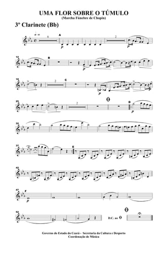 & bb
b c
q»§º
6
p
A
œ œ œ œ œ œ œ œ
2
p
.œ œ .œ œœ œ
& bb
b
12
.œ œ .œ œœ œ
B
∑
p
Ó Œ œ
> œ .œ œ .œ œ .œ œ ˙ œ œ ≈œ œ œ œ œ
& bbb
18
˙>
œn Œ
2 C
∑
p
Ó Œ
.œn œb œ
.œ œ .œ œ .œ œ
p
˙>
œ œ ≈œ
& bbb ..
25
œ œ œ œ ˙>
œn Œ
2
ﬁ
∑ ∑
p
D ˙ œ œ œ œ
& bb
b
32
œ
œ ˙ ˙ œ œ œ œ œ
œ ˙ ˙ œ œ œ œn œ œn œ œ œ
œ œ œ
& bb
b ..
37
œ œ ˙ œ œ œ
œ œ œ
œ
˙ œ Œ
E
‰
œ œ œ
‰
œ œ œ
‰
œ œ œ ‰
œ œ œ ‰
œn œ œ ‰
œ œ œ
& bbb
42
‰
œ œn œn ‰
œ œ œ ‰
œ œ œ
‰
œ œ œ
‰
œ œ œ ‰
œ œ œ
‰
œ œ œ ‰
œ œ# œ ‰
œn œ œ œn
œ
& bbb
p
47
F
w w w œ œ ˙ w
& bb
b
52
w ˙# ˙n D.C. ao ﬁ˙ œ Œ
ﬁ
∑
U
UMA FLOR SOBRE O TÚMULO
(Marcha Fúnebre de Chopin)
Governo do Estado do Ceará - Secretaria da Cultura e Desporto
Coordenação de Música
3º Clarinete (Bb)
 
