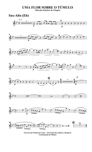 & bb c
q»§º
4
p
œ .œ œœ .œ œ .œ œ .œ œ˙
p
A
œ œ œ œ œ œ œ œ
& bb
9
2
p
.œ œ .œ œœ œ
.œ œ .œ œœ œ
B
œ œ œ œ œ œ œ œ
& bb
15
œ .œ œ .œ œ .œ œ ˙ œ œ ≈ œ œ œ œ
œ ˙> œ# Œ œ> œ>
œ
>
Œ œ œ ˙
& bb
21
C
∑
p
Ó Œ .œ œ œ .œ œ .œ œ .œ œ
p
˙> œ œ ≈ œ œ œ œ
Œ
˙> œ# Œ
& bb .. ..
p
27
œ œ œ Œ œ œ ˙
ﬁ
œ œ œ œ œ œ œ
Œ
D 8
p
p
E
w
& bb
40
w w# wn w ˙ ˙ ˙ ˙#
& bb
46
.˙n œ
p
F
˙ œ œ œ œ œ
œ ˙ ˙ œ œ œ œ œ
œ ˙ ˙ œ œ œ œn
& bb
52
œ œ œ œn œ œ œ
œ œ œ œ œ ˙ œ œ œ
œ œ œ
œ D.C. ao ﬁ˙ œ Œ
ﬁ ∑
U
UMA FLOR SOBRE O TÚMULO
(Marcha Fúnebre de Chopin)
Governo do Estado do Ceará - Secretaria da Cultura e Desporto
Coordenação de Música
Sax-Alto (Eb)
 