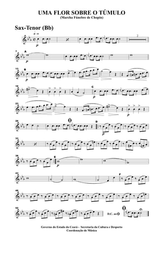 & bb
b c
q»§º
p
œ .œ œ˙ ‘ œ .œ œœ .œ œ j
œ .œ œ .œ œ˙ 2
& bbb
p
7 A
w w œ .œ œœ .œ œ j
œ .œ œ .œ œ˙ w w
& bb
b
p
13 B
œ .œ œœ .œ œ .œ œ .œ œœ œ> œ .œ œ .œ œ .œ œ ˙ œ
Œ Œ .œ œn .œn œ .œ œ
& bbb
18
˙#> œ Œ œ
>
œ
>
œ
>
Œ œ œ ˙
p
C
œ .œ œœ .œ œ j
œ .œ œ .œ œœ .œ œ
& bb
b
23
œ .œ œ .œ œ .œ œ ˙> œ
Œ Œ .œ œn .œn œ .œ œ ˙#> œ Œ
p
œ
>
œ
>
œ
>
Œ
& bb
b ..
28
œ œ ˙
ﬁœ .œ œœ .œ œ j
œ .œ œ .œ œœ Œ
p
D
‰ œ œ
œ ‰ œ œ
œ ‰ œ œ œ ‰ œ œ œ
& bb
b
33
‘ ‰ œ œ
œ ‰ œ œ
œ ‰ œ œ
œ ‰ œ œ
œn ‰ œ œ
œ
‰ œ œ
œ
‰ œ
œ# œ ‰ œ œn œ
& bb
b ..
38
‰ œ œ œ ‰ œ œ
œ
p
E
w w w w
& bbb
43
w ˙ ˙ w ˙ œ
œ F
‰ œ œ œ ‰ œ œ œ
& bb
b
48
‰ œ œ œ ‰ œ œ œ ‰ œ œ œ ‰ œ œ œ ‰ œ œ œ ‰ œ œ œ ‰ œ œ œ ‰ œ œ œn
& bbb
52
‰ œ œ œ ‰ œ œ œ ‰ œn œ œ# ‰ œb œ œn
D.C. aoﬁ‰ œ œ œ œ Œ
ﬁj
œ .œ œ .œ œ˙
U
UMA FLOR SOBRE O TÚMULO
(Marcha Fúnebre de Chopin)
Governo do Estado do Ceará - Secretaria da Cultura e Desporto
Coordenação de Música
Sax-Tenor (Bb)
 