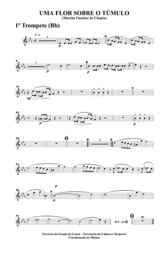 & bb
b c
q»§º
4
p
œ .œ œœ .œ œ j
œ .œ œ .œ œ˙
A
.œ œ .œ œœ œ
.œ œ .œ œœ œ
& bb
b
9
2
p
.˙ œ .˙ œ
p
B
œ .œ œœ .œ œ .œ œ .œ œœ œ> œ Œ Ó
& bb
b
F
16
Œ .œ œ .œ œ .œ œ œ Œ Ó ∑ œ
>
œ
>
œ
>
Œ ∑
C
∑
& bbb
p
22
Ó Œ .œn œb œ Œ Ó Œ .œ œ .œ œ .œ œ œ Œ Ó ∑
p
œ
>
œ
>
œ
>
Œ
& bbb .. ..
28
∑
ﬁ∑ ∑
D 8 E
˙ œ œ œ œ œn
œ ˙
& bbb
41
˙ œ œ œ œ œn
œ ˙ ˙ œ œ œ œ œ œ ‰ J
œ
j
œ .œ œ œ œ ‰ J
œ
j
œ .œ œ
& bbb
46
œ œ œ
œb
p
p
F
w ˙ ˙ w œ
œ ˙
& bbb
51
˙ ˙n ˙ ˙ ˙ ˙ D.C. ao ﬁ˙ œ Œ
ﬁ ∑
U
UMA FLOR SOBRE O TÚMULO
(Marcha Fúnebre de Chopin)
Governo do Estado do Ceará - Secretaria da Cultura e Desporto
Coordenação de Música
1º Trompete (Bb)
 