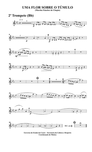 & bb
b c
q»§º
4
p
œ .œ œœ .œ œ j
œ .œ œ .œ œ˙
A
.œ œ .œ œ œ œ
.œ œ .œ œ œ œ
& bb
b
9
2
p
.˙ œ .˙ œ
p
B
œ .œ œ œ .œ œ .œ œ .œ œ œ
œ
>
œ Œ Ó
& bb
b
F
16
Œ .œ œ .œ œ .œ œ œ
Œ Ó ∑ œ
>
œ
>
œ
>
Œ ∑
C
∑
& bbb
p
22
Ó Œ .œ œ œ
Œ Ó Œ .œ œ .œ œ .œ œ œ
Œ Ó ∑
p
œ
>
œ
>
œ
>
Œ
& bbb .. ..
28
∑
ﬁ
∑ ∑
D 8 E
˙ œ œ œ œ œn
œ ˙
& bbb
41
˙ œ œ œ œ œn
œ ˙ ˙ œ œ œ œ œ œ ‰ J
œ
j
œ .œ œ œ œ ‰ J
œ
j
œ .œ œ
& bbb
46
œ œ œ
œ
p
F
w ˙ ˙ w œ œ ˙
& bbb
51
˙ ˙ ˙ ˙ ˙n ˙b D.C. ao ﬁ˙ œ Œ
ﬁ ∑
U
UMA FLOR SOBRE O TÚMULO
(Marcha Fúnebre de Chopin)
Governo do Estado do Ceará - Secretaria da Cultura e Desporto
Coordenação de Música
2º Trompete (Bb)
 