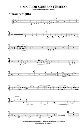 & bb
b c
q»§º
4
p
œ .œ œ œ œ œ .œ œ œ œ
A
.˙ œ .˙ œ
& bb
b
9
2
p
.˙ œ .˙ œ
p
B
œ œ œ œ œ œ œ œ
>
œ
Œ œ œ
& bb
b
16
Œ .œ œ .œ œ .œ œ œ
Œ Ó ∑
œ
>
œ
>
œ
>
Œ ∑
C
∑
& bbb
p
22
Ó Œ .œ œ œ
Œ Ó Œ .œ œ .œ œ .œ œn œ
Œ Ó ∑
p
œ
>
œ
>
œ
>
Œ
& bbb .. ..
28
∑
ﬁ
∑ ∑
D 8 E
˙ œ œ œ œ œn
œ ˙
& bbb
41
˙ œ œ œ œ œn
œ ˙ ˙ œ œ œ œ œ œ ‰ J
œ
j
œ .œ œ œ œ ‰ J
œ
j
œ .œ œ
& bbb
46
œ œ œ
œ
p
F
w ˙ ˙ w œ œ ˙
& bbb
51
˙ ˙n ˙ ˙ ˙# ˙n D.C. ao ﬁ˙ œ
Œ
ﬁ ∑
U
UMA FLOR SOBRE O TÚMULO
(Marcha Fúnebre de Chopin)
Governo do Estado do Ceará - Secretaria da Cultura e Desporto
Coordenação de Música
3º Trompete (Bb)
 