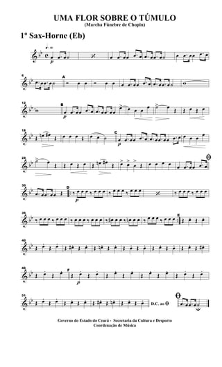 & bb c
q»§º
p
œ .œ œ˙ ‘ œ .œ œœ .œ œ .œ œ .œ œ˙ œ .œ œœ .œ œ
& bb
6
.œ œ .œ œ˙
A
Ó œ œ Ó œ œ œ .œ œœ .œ œ .œ œ .œ œ˙ w
& bb
12
w
p
B
œ .œ œœ .œ œ .œ œ .œ œœ
œ> œ œ œ œ ˙> œ Œ Œ œ Œ œ
& bb
18
Œ œn œ#
Œ œ œ œ Œ œ œ ˙
p
C
œ .œ œœ .œ œ .œ œ .œ œœ .œ œ œ œ œ
œ
& bb
24
˙> œ Œ Œ œ Œ œ Œ œn œ# Œ œ> œ>
œ
>
Œ œ œ œ œ
ﬁ
œ .œ œœ .œ œ
& bb ..
30
.œ œ .œ œœ Œ
p
D
‰ œ œ œ ‰ œ œ œ ‰ œ œ œ ‰ œ œ œ
‘ ‰ œ œ œ ‰ œ œ œ
& bb ..
35
‰ œ œ œ ‰ œ œ œ ‰ œ œ œ ‰ œ œ œ ‰ œ# œ œ ‰ œn œ œ ‰ œ œ œ ‰ œ œ œ E
Œ œ. Œ œ.
& bb
40
Œ œ.
Œ œ.
Œ œ# . Œ œ. Œ œn . Œ œ. Œ œ. Œ œ. Œ œ. Œ œ. Œ œ. Œ œ# .
& bb
46
Œ œ.
Œ œ.
p
F
Œ œ.
Œ œ.
Œ œ.
Œ œ.
Œ œ.
Œ œ.
Œ œ.
Œ œ.
& bb
51
Œ œ.
Œ œ.
Œ œ. Œ œ. Œ œ# . Œ œn .
D.C. ao ﬁŒ œ. Œ œ. ﬁ
.œ œ .œ œ˙u
UMA FLOR SOBRE O TÚMULO
(Marcha Fúnebre de Chopin)
Governo do Estado do Ceará - Secretaria da Cultura e Desporto
Coordenação de Música
1º Sax-Horne (Eb)
 