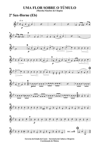 & bb c
q»§º
p
œ œ œ œ ‘ ‘ ‘ œ .œ œœ .œ œ
& bb
6
.œ œ .œ œ˙
A
Ó œ œ Ó œ œ œ œ œ œ ‘ w
& bb
12
w
p
B
œ œ œ œ œ œ œ œ>
œ œ œ
œ ˙> œ Œ Œ œ Œ œ
& bb
18
Œ œ œ Œ œ œ œ Œ œ œ ˙
p
C
œ œ œ œ œ œ œ .œ œ œ œ œ œ
& bb
24
˙> œ Œ Œ œ Œ œ Œ œ œ Œ œ
>
œ
>
œ
>
Œ œ œ ˙
ﬁ
œ œ œ œ
& bb ..
30
œ œ œ Œ
p
D
‰ œ œ œ ‰ œ œ œ ‰ œ œ œ ‰ œ œ œ ‘ ‰ œ œ œ ‰ œ œ œ
& bb ..
35
‰ œ œ œ ‰ œn œ œ ‰ œ œ œ ‰ œ œ œ ‰ œ œ œ ‰ œ œ œ ‰ œ œ œ ‰ œ œ œ
E
Œ œ. Œ œ.
& bb
40
Œ œ. Œ œ. Œ œ. Œ œ. Œ œ# .
Œ œ.
Œ œ.
Œ œ.
Œ œ.
Œ œ.
Œ œ.
Œ œ.
& bb
46
Œ œ. Œ œ.
p
F
Œ œ. Œ œ. Œ œ. Œ œ. Œ œ. Œ œ. Œ œ. Œ œ.
& bb
51
Œ œ. Œ œn . Œ œ.
Œ œ.
Œ œ.
Œ œ. D.C. aoﬁŒ œ. Œ œ.
ﬁ
œ œ ˙u
UMA FLOR SOBRE O TÚMULO
(Marcha Fúnebre de Chopin)
Governo do Estado do Ceará - Secretaria da Cultura e Desporto
Coordenação de Música
2º Sax-Horne (Eb)
 
