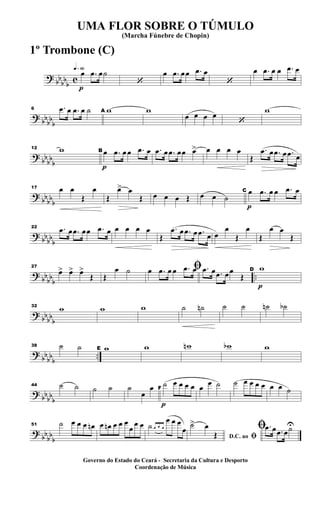 ?
bb
bb
b
c
q»§º
p
œ .œ œ˙
‘
œ .œ œœ .œ œ
‘
œ .œ œ œ .œ œ
? bbbb
b
6 .œ œ .œ œ ˙ A w w
œ œ œ œ
‘
w
?
bb
bb
b
12 w
p
B œ .œ œ œ .œ œ .œ œ .œ œœ œ> œ œ œ œ
Œ
.œ œ .œ œ .œ œ
?
bbbbb
17 œ œ
Œ
œ
Œ
œ> œ
Œ œ œ œ Œ œ œ ˙
p
C œ .œ œ œ .œ œ
? bb
bb
b
22 .œ œ .œ œœ .œ œ œ œ œ œ
Œ
.œ œ .œ œ .œ œ œ
œ
Œ
œ
Œ
œ œ
Œ
?
bb
bbb
..
27
œ> œ> œ>
Œ Œ
œ ˙ ﬁœ .œ œ œ .œ œ .œ œ .œ œœ
Œ
p
D w
? bbbb
b
32
w w w ˙ ˙n ˙ ˙ ˙n ˙b
?
bb
bb
b
..
38 ˙ ˙ E w w wn wb w
? bbbbb
44 ˙ ˙ ˙ ˙ ˙
œ
œ
p
F
˙ œ œ œ œ œ
œ ˙ ˙ œ œ œ œ œ œ ˙
?
bb
bb
b
51 ˙ œ œ œ œn œ œn œ œ œ
œ
œ œ ˙ œ œ œ
œ œ œ
œ
D.C. ao ﬁ
˙> œ
Œ
ﬁ .œ œ .œ œ˙U
UMA FLOR SOBRE O TÚMULO
(Marcha Fúnebre de Chopin)
Governo do Estado do Ceará - Secretaria da Cultura e Desporto
Coordenação de Música
1º Trombone (C)
 