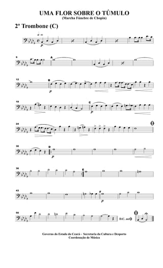 ?
bb
bb
b
c
q»§º
p
œ œ œ œ ‘ œ œ œ œ ‘
œ .œ œ œ .œ œ
?
bbbbb
6 .œ œ .œ œ˙ A
w w
œ œ œ œ ‘
w
? bbbb
b
12
w
p
B
œ œ œ œ œ œ œ œ> œ œ œ œ
Œ
.œ œ .œ œ .œ œ
œ œ
Œ
œ
?
bb
bb
b
18
Œ
œ œn Œ œ œ œ Œ œ œ ˙
p
C
œ œ œ œ œ œ œ .œn œb œ œ œ œ
?
bb
bbb
24
Œ
.œ œ .œ œ .œ œ œ
œ
Œ
œ
Œ œn œn
Œ œ> œ> œ>
Œ
œ œ œ œ ﬁw
? bbbbb
..
30
œ œ œ Œ
p
D
w w w w ˙ ˙
? bb
bb
b
..
36
˙ ˙ ˙ ˙ ˙ ˙ E w w w wn
?
bb
bb
b
43
w w w ˙n œb œ
p
Fw ˙ ˙ w
?
bb
bbb
50
œ
œ ˙ ˙ ˙n ˙ ˙ ˙ ˙
D.C. aoﬁ
˙ œ
Œ
ﬁ
œ œ ˙
U
UMA FLOR SOBRE O TÚMULO
(Marcha Fúnebre de Chopin)
Governo do Estado do Ceará - Secretaria da Cultura e Desporto
Coordenação de Música
2º Trombone (C)
 