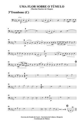 ?
bb
bb
b
c
q»§º
p
œ œ œ œ ‘ œ œ œ œ ‘
œ .œ œœ .œ œ
?
bbbbb
6
.œ œ .œ œ˙
A
w w
œ œ œ œ ‘
w
? bbbb
b
12
w
p
B
œ œ œ œ œ œ œ œ>
œ œ œ .œ œ Œ .œ œ .œ œ .œ œ œ œ Œ œ
?
bb
bb
b
18
Œ œ œ œ œ œ œ Œ œ œ ˙ p
C
w œ œ œ .œ œ œ œ œ œ
?
bb
bbb
24
Œ .œ œ .œ œ .œ œn œ
œ Œ œ Œ œn œ Œ œ> œ>
œ
>
Œ œ œ œ œ
ﬁ
w
? bbbbb
..
30
œ œ œ Œ
p
D
w w w w ˙ ˙
? bb
bb
b
..
36
˙ ˙ ˙ ˙ ˙ ˙ E
w w w w
?
bb
bb
b
43
w ˙ ˙ ˙ ˙n ˙ œ œ
p
F
w w w
?
bb
bbb
50
œ œ ˙ w w ˙n ˙b D.C. ao ﬁ
˙ œ Œ
ﬁ
œ œ ˙
U
UMA FLOR SOBRE O TÚMULO
(Marcha Fúnebre de Chopin)
Governo do Estado do Ceará - Secretaria da Cultura e Desporto
Coordenação de Música
3ºTrombone (C)
 