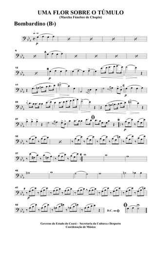 ?
bb
b c
q»§º
p
œ œ œ œ
‘ ‘ ‘ ‘
? bb
b
6
‘
A
œ œ œ œ
‘ ‘ ‘ ‘
?
bb
b
12
‘
p
B
œ œ œ œ œ œ œ œ> œ
.œ œ .œ œ .œ œ ˙ œ
Œ
?
bb
b
17
Œ .œ œn .œn œ .œ œ ˙#> œ
œ
˙ œn œ
œ œ ˙ œ# œ œ œ> œ>
p
C
œ œ œ œ
?
bbb
22
j
œ .œ œ .œ œ œ .œ œ œ .œ œ .œ œ .œ œ ˙> œ
Œ Œ .œ œn .œn œ .œ œ ˙#> œ
Œ
?
bb
b
..
27
œ> œ> œ>
Œ ˙ œ# œ œ œ> œ>
ﬁœ .œ œ œ .œ œ .œ œ .œ œœ
Œ
p
D
‰
œ œ
œ
‰
œ œ
œ
? bbb
32
‰
œ œ œ
‰
œ œ œ
‘ ‰
œ œ
œ
‰
œ œ
œ
‰
œ œ
œ
‰
œ œ
œn
‰
œ œ
œ
‰
œ œ
œ
?
bb
b
..
37
‰
œ
œ# œ
‰
œ œn œ
‰
œ œ œ
‰
œ œ
œ E w w w
? bbb
42
wn w ˙ ˙ w ˙n œb œ
?
bbb
p
47
F
‰ œ œ œ
‰ œ œ œ
‰
œ œ œ
‰
œ œ œ
‰
œ œ œ ‰ œ œ œ
‰ œ œ œ
‰ œ œ œ
‰ œ œ œ
‰ œ œ œn
? bb
b
52
‰ œ œ œ
‰ œ œ œ
‰ œn œ œ#
‰ œb œ œn
D.C. ao ﬁ‰ œ œ œ œ
Œ
ﬁœ œ ˙U
UMA FLOR SOBRE O TÚMULO
(Marcha Fúnebre de Chopin)
Governo do Estado do Ceará - Secretaria da Cultura e Desporto
Coordenação de Música
Bombardino (Bb)
 
