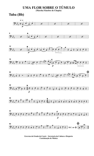 ?
bb
b c
q»§º
p
œ œ œ œ ‘ ‘ ‘ ‘
?
bbb
6
‘
A
œ œ œ œ ‘ ‘ ‘ ‘
? bbb
12
‘
p
B
œ œ œ œ œ œ œ œ> œ œ œ
œ œ
Œ œ Œ œ Œ œ Œ
?
bb
b
18
œ# Œ Œ œ
˙ œn œ
œ œ ˙ œ# œ œ œ> œ>
p
C
œ œ œ œ œ œ œ .œb œ œ œ œ Œ
?
bb
b
24
œ Œ Ó œ Œ œ Œ œ Œ Œ œ
˙ œn œ
œ œ ˙ œ# œ œ œ> œ> ﬁ
œ œ œ œ
? bbb ..
30
œ œ œ Œ
p
D
œ. Œ œ. Œ œ.
Œ œ.
Œ œ.
Œ œ.
Œ œ. Œ œ. Œ œ. Œ œ. Œ
? bb
b
..
36
œ.
Œ œ.
Œ œn .
Œ
œ.
Œ œ.
Œ œ. Œ
E
œ.
Œ œ.
Œ œ. Œ œ. Œ œ. Œ œ. Œ œ. Œ œ. Œ
?
bb
b
43
œ. Œ œ. Œ œ Œ œ.
Œ œ.
Œ œ.
Œ œ.
Œ œ.
Œ
p
F
œ. Œ œ. Œ œ Œ œ Œ œ Œ œ Œ
?
bb
b
50
œ Œ œ Œ œ Œ œ Œ œ Œ
œ
Œ
œn
Œ
œ
Œ D.C. ao ﬁœ Œ œ Œ
ﬁ
œ œ ˙
U
UMA FLOR SOBRE O TÚMULO
(Marcha Fúnebre de Chopin)
Governo do Estado do Ceará - Secretaria da Cultura e Desporto
Coordenação de Música
Tuba (Bb)
 