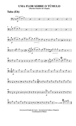 ?
bb c
q»§º
p
œ œ œ œ
‘ ‘ ‘ ‘ ‘
?
bb
7 A
œ œ œ œ
‘ ‘ ‘ ‘ ‘
? bb
p
13 B
œ œ œ œ œ œ œ œ> œ œ œ œ œ Œ œ Œ œ Œ
œ
Œ œ# Œ Œ œ
?
bb
19
˙ œn œ
œ œ
˙ œ# œ œ œ
>
œ
> p
C
œ œ œ œ œ œ œ .œb œ œ œ œ
Œ œ Œ Ó
?
bb
25
œ Œ
œ
Œ œ Œ Œ œ ˙ œn œ
œ œ
˙ œ# œ œ œ
>
œ
>
ﬁœ œ œ œ œ œ œ Œ
? bb ..
p
31 D œ.
Œ
œ.
Œ
œ.
Œ
œ.
Œ œ.
Œ œ.
Œ
œ.
Œ
œ.
Œ
œ.
Œ œ.
Œ
? bb ..
36
œ. Œ œ. Œ œn. Œ œ.
Œ œ.
Œ
œ.
Œ
E
œ.
Œ œ.
Œ œ.
Œ œ.
Œ œ.
Œ œ.
Œ œ.
Œ œ.
Œ
?
bb
43
œ.
Œ œ.
Œ œ Œ œ. Œ œ. Œ œ. Œ œ. Œ œ. Œ
p
Fœ.
Œ
œ.
Œ œ Œ œ Œ œ Œ œ Œ
?
bb
50
œ
Œ
œ
Œ
œ
Œ œ Œ œ Œ œ Œ œn Œ œ Œ D.C. ao ﬁ
œ Œ
œ
Œ
ﬁœ œ ˙U
UMA FLOR SOBRE O TÚMULO
(Marcha Fúnebre de Chopin)
Governo do Estado do Ceará - Secretaria da Cultura e Desporto
Coordenação de Música
Tuba (Eb)
 