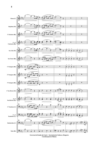 &
&
&
&
&
&
&
&
&
&
&
?
?
?
?
bbbb
b
bb
bbb
bb
b
bb
bb
b
bb
b
bbb
bbb
bb
bb
bb
bbb
bbbb
b
bb
bbb
bbb
Flauta (C)
Requinta (Eb)
1º Clarinete (Bb)
2º e 3º
Clarinetes (Bb)
Sax-Alto (Eb)
Sax-Tenor (Bb)
1º Trompete (Bb)
2º Trompete (Bb)
3º Trompete (Bb)
1º Sax-Horne (Eb)
2ºe 3º
Sax-Hornes (Eb)
1º Trombone (C)
2º e 3º
Trombones (C)
Bombardino (C)
Tuba (Bb)
F
F
16 ˙ œ œ ≈ œ
16 ˙ œ œ ≈ œ
˙ œ œ ≈ œ
˙˙ œœ œœ ≈ œœ
16 ˙ œ œ ≈ œ
˙ œ Œ
16
Œ .œ œ .œ œ .œ œ
Œ .œ œ .œ œ .œ œ
Œ .œ œ .œ œ .œ œ
16
˙> œ Œ
˙˙
> œœ Œ
16
Œ
.œ œ .œ œ .œ œ
Œ
..œœ œœ ..œœ œ .œ œ
16 ˙ œ
Œ
œ
Œ œ Œ
œ .œ œn .œn œ .œ œ
œ .œ œn .œ# œ .œ œ
œ .œ œn .œn œ .œ œ
œœ œœ œœ œœ
œ œ œ
œ
Œ .œ œn .œn œ .œ œ
œ Œ Ó
œ Œ Ó
œ
Œ Ó
Œ œ Œ œ
Œ œœ Œ œœ
œ œ
Œ
œ
œœ œœ Œ
œœ
Œ .œ œn .œn œ .œ œ
œ Œ œ Œ
˙n> œ Œ
˙n> œ Œ
˙n> œ
Œ
˙˙#> œœn Œ
˙> œ# Œ
˙#> œ Œ
∑
∑
∑
Œ œn œ# Œ
Œ œœn œ
œ
Œ
Œ
œ> œ
Œ
Œ
œ œn Œ
Œ œ œ œ
˙n> œ œ
œ# Œ Œ œ
∑
∑
∑
∑
œ> œ>
œ
>
Œ
œ
>
œ
>
œ
>
Œ
œ
>
œ
>
œ
>
Œ
œ
>
œ
>
œ
>
Œ
œ> œ> œ>
Œ
œ œ œ Œ
œœ œœ œœ Œ
œ œ œ Œ
œœ œœ œ Œ
˙ œn œ
œ œ
˙ œn œ
œ œ
∑
∑
∑
∑
œ œ ˙
œ œ ˙
∑
∑
∑
œ œ ˙
œœ œœ ˙˙
œ œ ˙
œœ œœ ˙˙
˙ œn œ œ œ>
œ
>
˙ œ# œ œ œ> œ>
Governo do Estado do Ceará - Secretaria da Cultura e Desporto
Coordenação de Música
4
 