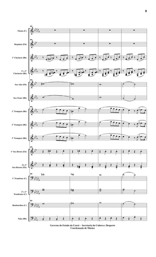 &
&
&
&
&
&
&
&
&
&
&
?
?
?
?
bbbb
b
bb
bbb
bb
b
bb
bb
b
bb
b
bbb
bbb
bb
bb
bb
bbb
bbbb
b
bb
bbb
bbb
Flauta (C)
Requinta (Eb)
1º Clarinete (Bb)
2º e 3º
Clarinetes (Bb)
Sax-Alto (Eb)
Sax-Tenor (Bb)
1º Trompete (Bb)
2º Trompete (Bb)
3º Trompete (Bb)
1º Sax-Horne (Eb)
2ºe 3º
Sax-Hornes (Eb)
1º Trombone (C)
2º e 3º
Trombones (C)
Bombardino (C)
Tuba (Bb)
41
∑
41
∑
‰ œ œ# œn ‰ œ œ œ
‰
œœn œœ œœ# ‰
œœ œœ œœ
41
w#
w
41
˙ œ œ œ œ
˙ œ œ œ œ
˙ œ œ œ œ
41
Œ œ# . Œ œ.
Œ œœ.
Œ œœ.
41 wn
ww
41
w
œ. Œ œ. Œ
∑
∑
‰ œ œ œn ‰ œ œ œ
‰
œœn œœ
œœn ‰
œœ
œœ
œœ
wn
w
œn
œ ˙
œn
œ ˙
œn
œ ˙
Œ œn . Œ œ.
Œ œœ#
.
Œ œœ.
wb
wwn
wn
œ. Œ œ. Œ
∑
∑
‰ œ œ œ ‰ œ œ œ
‰
œœ
œœ
œœ
‰
œœ
œœ
œœ
w
w
˙ œ œ œ œ
˙ œ œ œ œ
˙ œ œ œ œ
Œ œ. Œ œ.
Œ œœ.
Œ œœ.
w
ww
w
œ. Œ œ. Œ
∑
∑
‰ œ œ œ ‰ œ œ œ
‰
œœ
œœ
œœ ‰
œœ
œœ
œœ
˙ ˙
˙ ˙
œ œ ‰ J
œ
j
œ .œ œ
œ œ ‰ J
œ
j
œ .œ œ
œ œ ‰ J
œ
j
œ .œ œ
Œ œ. Œ œ.
Œ œœ.
Œ œœ.
˙ ˙
w˙ ˙
˙ ˙
œ Œ œ.
Œ
Governo do Estado do Ceará - Secretaria da Cultura e Desporto
Coordenação de Música
9
 