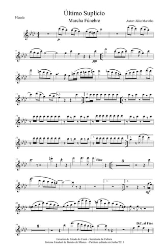 & bbbb
4
4 ∑
œ œ œ œ œ œ
p
œ œ œn œ ˙
∑
œ œ œ œ œ œ
& bbbb ..
6 œ œ œ œ ˙ ˙ œ œ œ
Œ Œ
œ
π
˙ œ œ œ œ .œ
J
œ œ œ
& bb
bb
11
˙ œn œ œ œ .œ
J
œ œ œn œ œ œn œ œn ˙ œb œ œ œn œ œ œ œ œ œ œ
& bbbb .. ..
15 œ œ œ œ œ œ 1.
œ Œ Œ
œ 2.
œ
œ œ œ œ œ œ œ œ
‰
œ ‰ œ
‰
œ ‰ œ
& bb
bb
19
‰
œ œ œ œ œ œ œ œ
‰
œ ‰ œ
‰
œ ‰ œ
‰
œ œ œ œ œ œ œ œ
‰
œ ‰ œ
‰
œ ‰ œ
& bbbb ..
23
‰
œ œ œ œ œ œ œ œ
‰
œ ‰ œ
‰
œ ‰ œ 1.
‰
œ œ œ œ œ œ œ œ 2.
œ
‰ J
œ œ œ
& bbbb ..
27 .œ
‰ Ó
œn .
Œ
œ.
Œ
˙ .œ
J
œ
Fine
.˙
Œ
3
Ó Œ
œ
& bbbb ..
35
.œ
J
œ œ œ œ œn ˙
J
œ
‰ Œ ∑
1.
∑
2.
Ó Œ ‰
œœ
F
& bb
bb
40
œn œ œ œ œ œ œ œ œ œ œ œ œ œ œ œ œn œ œ œ œ œ œ œn
J
œ ‰ J
œ ‰ Ó
& bbbb
44 3
Ó Œ
œ .œ
J
œ œ œ œ œn ˙
J
œ
‰ Œ ∑
D.C. al Fine
œ œ œ Œ
Governo do Estado do Ceará - Secretaria da Cultura
Sistema Estadual de Bandas de Música - Partitura editada em Junho/2013
Último Suplicio
Autor: Júlio Marinho
Flauta
Marcha Fúnebre
 
