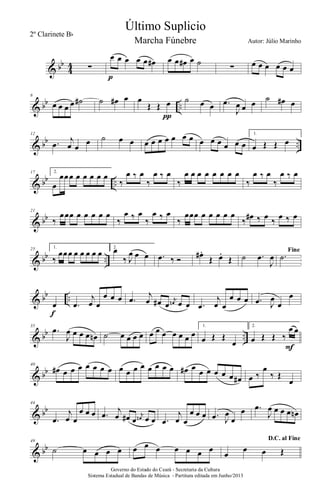 & bb
4
4 ∑
œ œ œ œ œ œ#
p
œ œ œ# œ ˙ ∑ œ œ œ œ œ œ
& bb ..
6
œ œ œ œ ˙# ˙ œ# œ œ
Œ Œ œ
π
˙ œ œ .œ
J
œ œ œ ˙ œ# œ
& bb ..
12
.œ
j
œ œ
œ ˙ œ œ œ œ œ œ œ œ œ œ œ œ œ œ œ
1.
œ Œ Œ œ
& bb ..
17 2.
œ
œœœ œ œ œ œ œ
‰
œ ‰ œ
‰
œ ‰ œ
‰
œ œ œ œ œ œ œ œ
‰
œ ‰ œ
‰
œ ‰ œ
& bb
21
‰
œœœ œ œ œ œ œ
‰
œ ‰ œ
‰
œ ‰ œ
‰
œœœ œ œ œ œ œ
‰ œ# ‰ œ ‰ œ ‰ œ
& bb ..
25 1.
‰
œœœ œ œ œ œ œ
2.
œ
‰ J
œ œ œ .œ ‰ Ó œ# .
Œ œ.
Œ ˙ .œ
J
œ
Fine
.˙
& bb ..œ
f
.œ
j
œ œ
œ œ œ .œ
j
œ œ# œ
j
œn œ œ .œ
j
œ œ
œ œ œ .œ J
œ
œ
œ
& bb ..
35
.œ
J
œ œ œ œ œn ˙ œ œ œ œ œ œ œ œ œ œ œ
1.
œ Œ Œ
œ
2.
œ Œ Œ ‰
œ œ
F
& bb
40
œ# œ œ œ œ œ œ œ œ œ œ œ œ œ œ œ œ# œ œ œ œ œ œ œ# œ ‰
œ
‰ Œ
œ
& bb
44
.œ
j
œ œ
œ œ œ .œ
j
œ œ# œ
j
œn œ œ .œ
j
œ œ
œ œ œ .œ J
œ
œ
œ .œ
J
œ œ œ œ œn
& bb
49
˙ œ œ œ œ œ œ œ œ œ œ œ
D.C. al Fine
œ
œ œ Œ
Governo do Estado do Ceará - Secretaria da Cultura
Sistema Estadual de Bandas de Música - Partitura editada em Junho/2013
Último Suplicio
Autor: Júlio Marinho
2º Clarinete Bb
Marcha Fúnebre
 