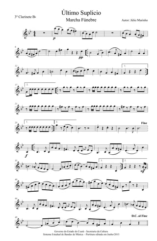 & bb
4
4 ∑
œ œ œ œ œ œ#
p
œ œ œ œ ˙ ∑ œ œ œ œ œ œ#
& bb ..
6
œ œ œ# œ ˙ ˙ œ œ# œ
Œ Œ œ
π
˙ œ œ .œ j
œ œ# œ ˙ œ œ
& bb ..
12
.œ
j
œ# œ œ ˙n œ œ œ œn œ œ œ œ œ œ œ œ#
1.
œ Œ Œ œ
& bb ..
17 2.
œ
œœœ œ œ œ œ œ ‰
œ ‰ œ
‰
œ ‰ œ
‰
œœœ œ œ œ œ œ
‰
œ ‰ œ
‰
œ ‰ œ
& bb
21
‰
œœœ œ œ œ œ œ
‰ œ# ‰ œ ‰ œ ‰ œ ‰
œœœ œ œ œ œ œ
‰ œ# ‰ œ ‰ œ ‰ œ
& bb ..
25 1.
‰ œœœ œ œ œ œ œ
2.
œ
‰ J
œ œ œ .œ ‰ Ó œ.
Œ œ. Œ ˙ .œ
J
œ
Fine
.˙
& bb ..
œ
f
.œ
j
œ œ
œ œ œ .œ# j
œ œ œ
j
œn œ œ .œ
j
œ œ
œ œ œ# .œ
j
œ œ
œ
& bb ..
35
.œn
j
œb œ œ œ œ ˙ œ œn œ œ œ œ œ œ œ œ# œ
1.
œ Œ Œ
œ
2.
œ Œ Œ ‰ œœ
F
& bb
40
œ# œ œ œ œ œ œ œ œ œ œ œ œ œ œ œ œ# œ œ œ œ œ œ œ# œ ‰
œ
‰ Œ
œ
& bb
44
.œ
j
œ œ
œ œ œ .œ# j
œ œ œ
j
œn œ œ .œ
j
œ œ
œ œ œ# .œ
j
œ œ
œ .œn j
œb œ œ œ œ
& bb
49
˙ œ œn œ œ œ œ œ œ œ œ# œ
D.C. al Fine
œ œ œ Œ
Governo do Estado do Ceará - Secretaria da Cultura
Sistema Estadual de Bandas de Música - Partitura editada em Junho/2013
Último Suplicio
Autor: Júlio Marinho
3º Clarinete Bb
Marcha Fúnebre
 