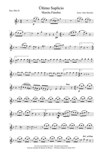 & b 4
4 ∑
œ œ œ œ œ œ
p
œ œ œ# œ ˙
∑
œ œ œ œ œ œ
& b ..
6
œ œ œ œ ˙ ˙ œ œ
œ Œ Œ
œ
π
Ó ‰
œ œ œ .œ
J
œ œ Œ
& b ..
11
Ó ‰
œ œ œ .œ
J
œ œ Œ
.˙# œ œ œ# œ œ œ
Œ ˙ ˙
1.
œ Œ Ó
& b ..
17 2.
J
œ œ œ œ
J
œ ‰ œ ‰ œ ‰ œ ‰ œ ‰ œ œ œ
J
œ ‰ œ ‰ œ ‰ œ ‰ œ ‰
œ œ œ
J
œ
& b ..
22
‰
œ ‰ œ
‰
œ ‰ œ
‰
œ œ œ
J
œ
‰ œ ‰ œ ‰ œ ‰ œ
1.
‰
œ œ œ
J
œ
2.
œ ‰ ‰ Ó
& b ..
27
Œ ‰ J
œ œ œ œ œ# œ œ œn œ œ œ œ œ ˙ .œ
j
œ
Fine
.˙ Œ ‰
œ œ œ
‰
œ œ œ
p
& b
32
‰
œ œ œ
‰
œ œ œ
‰
œ œ œ
‰
œ œ œ
‰
œ œ œ
‰
œ œ œ
‰
œ œ# œ
‰
œ œ œ
‰
œ œ œ
‰
œ œ œ
& b ..
37
‰
œ œ œ
‰
œ œ œ 1.
œ Œ Ó
2.
œ Œ Œ ‰ œœ
F
œ# œ œ œ œ œ œ œ œ œ œ œ ˙
& b
42
˙ ˙#
J
œ ‰ J
œ ‰ Ó ‰
œ œ œ
‰
œ œ œ
‰
œ œ œ
‰
œ œ œ
‰
œ œ œ
‰
œ œ œ
& b
47
‰
œ œ œ
‰
œ œ œ
‰
œ œ œ
‰
œ œ œ
‰
œ œ œ
‰
œ œ œ
‰
œ œ œ
‰
œ œ œ D.C. al Fine
œ œ œ Œ
Governo do Estado do Ceará - Secretaria da Cultura
Sistema Estadual de Bandas de Música - Partitura editada em Junho/2013
Último Suplicio
Autor: Júlio Marinho
Sax Alto Eb
Marcha Fúnebre
 