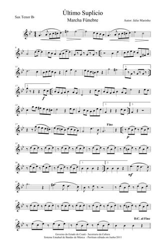 & bb
4
4 .œ
j
œ œ œ œ# œ ˙# ˙ ˙ œ œ œ œ .œ
j
œ œ œ œ# œ ˙ ˙
& bb ..
6
˙ œ œ œ œ œ œ œ œ œ œ
œ ‰ œ ‰ œ ‰ œ ‰ Ó œ œ œ œ œ œ œ
œ œ# œ
& bb ..
11
.˙ œ œ œ œ œ œ Œ œ œ ˙ œ œ œ œn œ Œ
˙ ˙# 1.
œ
‰ œ ‰ œ ‰ œ ‰
& bb ..
17 2.
J
œ
‰ Œ Œ œ œ
f
œ œ œ œ œ œ œ ˙
Œ œ œ œ œ œ œ œ œ œ
˙ Œ œ œ
& bb ..
22
œ
œ œ œ# œ œ œ# ˙ Œ œ œ œ œ œ œ œ œ œ
1.
œ Œ Œ œ œ
2.
œ Œ Ó
& bb ..
27
Œ ‰ J
œ œ œ œ œ# œ œ œn œ œ œ œ œ ˙
.œ
J
œ
Fine
.˙ Œ ‰ œ œ œ ‰ œ œ œ
p
& bb
32
‰ œ œ œ ‰ œ œ œ ‰ œ œ œ ‰ œ œ œ ‰ œ œ œ ‰ œ œ œ ‰ œ œn œ ‰ œ œ œ
& bb ..
36
‰ œ œ œ ‰ œ œ œ ‰ œ œ œ ‰ œ œ œ
1.
œ œ œ Œ
2.
œ œ œ Œ .œ
J
œ .œ
J
œ
F
& bb
41
.˙
Œ
.œ#
J
œ .œ
J
œ
J
œ ‰ J
œ ‰ Ó ‰ œ œ œ ‰ œ œ œ
& bb
45
‰ œ œ œ ‰ œ œ œ ‰ œ œ œ ‰ œ œ œ ‰ œ œ œ ‰ œ œ œ ‰ œ œn œ ‰ œ œ œ
& bb
49
‰ œ œ œ ‰ œ œ œ ‰ œ œ œ ‰ œ œ œ
D.C. al Fine
œ œ œ Œ
Governo do Estado do Ceará - Secretaria da Cultura
Sistema Estadual de Bandas de Música - Partitura editada em Junho/2013
Último Suplicio
Autor: Júlio Marinho
Sax Tenor Bb
Marcha Fúnebre
 