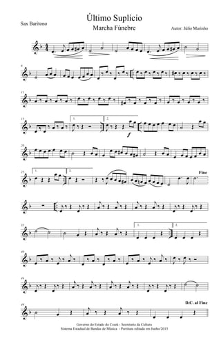 & b 4
4
.œ
j
œ œ œ œ# œ ˙ ˙ ˙ œ œ œ œ .œ
j
œ œ œ œ# œ ˙ ˙
& b ..
6
˙ œ œ œ œ œ œ œ œ œ œ œ
‰ œ ‰
œ
‰ œ ‰ œ ‰ œ ‰ œ ‰ œ ‰ œ# ‰ œ ‰ œ ‰ œ ‰
& b
11
œ ‰ œ ‰ œ ‰ œ ‰ œ ‰ œ ‰ œ ‰ œ ‰ œ# ‰ œ ‰ œ ‰ œ ‰ œ ‰ œ ‰ œ ‰ œ ‰
& b .. ..
15
œ ‰ œ
‰ œ ‰ œ ‰
1.
J
œ ‰ Œ Ó
2.
J
œ ‰ Œ Œ
œ œ
f
œ œ œ œ œ œ œ ˙ Œ
œ œ
& b
20
œ œ œ œ œ œ œ ˙ Œ œ œ œ
œ œ œ# œ œ œ# ˙ Œ œ œ œ œ œ œ œ œ œ
& b ..
25 1.
œ Œ Œ
œ œ
2.
œ Œ Ó Œ ‰ J
œ œ œ œ œ# œ œ œn œ œ œ œ œ ˙
.œ
J
œ
Fine
.˙
& b ..∑ j
œ
‰ Œ j
œ
‰ Œ
j
œ ‰ Œ
j
œ ‰ Œ
j
œ ‰ Œ
j
œ ‰ Œ j
œ
‰ Œ j
œ
‰ Œ
& b ..
35
˙ ˙ ˙ œ Œ
j
œ ‰ Œ
j
œ ‰ Œ
1.
œ œ œ
Œ
2.
œ œ œ
Œ
& b
40
œ ‰ œ ‰ j
œ ‰
j
œ ‰
œ
‰ œ ‰
œ
‰ œ ‰ œ ‰ œ ‰ j
œ ‰
j
œ ‰ J
œ ‰ J
œ ‰ Ó
& b
44
j
œ
‰ Œ j
œ
‰ Œ j
œ ‰ Œ j
œ ‰ Œ j
œ ‰ Œ j
œ ‰ Œ j
œ
‰ Œ j
œ
‰ Œ ˙ ˙
& b
49
˙ œ Œ j
œ ‰ Œ j
œ ‰ Œ
D.C. al Fine
œ œ œ
Œ
Governo do Estado do Ceará - Secretaria da Cultura
Sistema Estadual de Bandas de Música - Partitura editada em Junho/2013
Último Suplicio
Autor: Júlio Marinho
Sax Barítono
Marcha Fúnebre
 