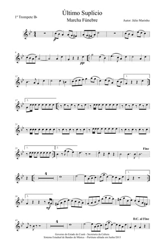 & bb
4
4 ∑ œ œ œ œ œ œ#
p
œ œ œ# œ ˙ ∑ œ œ œ œ œ œ
& bb ..
6
œ œ œ œ ˙ ˙ œ œ
œ Œ Œ œ
π
˙ œ œ .œ
J
œ œ œ ˙ œ œ
& bb ..
12
.œ j
œ œ
œ ˙ œ œn œ œ œ œ œ œ œ œ œ œ œ œ œ
1.
œ Œ Œ œ
& bb ..
17 2.
œ
œœœ œ œ œ œ œ ‰ œ ‰ œ ‰ œ ‰ œ ‰ œœœ œ œ œ œ œ ‰ œ ‰ œ ‰ œ ‰ œ
& bb
21
‰ œœœ œ œ œ œ œ ‰ œ ‰ œ ‰ œ ‰ œ ‰ œœœ œ œ œ œ œ ‰ œ ‰ œ ‰ œ ‰ œ
& bb ..
25 1.
‰ œœœ œ œ œ œ œ
2.
œ ‰ J
œ œ œ .œ ‰ Ó œ.
Œ œ. Œ ˙ .œ
J
œ
Fine
.˙
& bb .. ..Œ
4
w ˙ œ œ œ œ œ œ œ œ œ œ œ
1.
œ Œ Ó
& bb
39 2.
œ Œ Œ ‰ œœ
F
œ# œ œ œ œ œ œ œ œ œ œ œ œ œ œ œ œ# œ œ œ œ œ œ œ#
& bb
43
j
œ ‰
J
œ ‰ Ó
4
w ˙ œ
œ œ œ œ œ œ œ œ œ œ
D.C. al Fine
œ œ œ Œ
Governo do Estado do Ceará - Secretaria da Cultura
Sistema Estadual de Bandas de Música - Partitura editada em Junho/2013
Último Suplicio
Autor: Júlio Marinho
1º Trompete Bb
Marcha Fúnebre
 