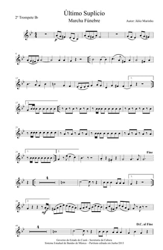 & bb
4
4 ∑ œ œ œ# œ œ œp
œ œ œ# œ ˙ ∑ œ œ œ œ œ œ#
& bb ..
6
œ œ œ# œ ˙ ˙ œ œ œ Œ Ó ˙ œ œ .œ j
œ œ# œ ˙ œ# œ
& bb ..
12
.œ j
œ œ œ ˙n œ œ œ œ œ œ œ œ œ œ œ œ# œ
1.
œ Œ Ó
& bb ..
17 2.
œ œœœ œ œ œ œ œ ‰ œ ‰ œ ‰ œ ‰ œ ‰ œœœ œ œ œ œ œ ‰ œ ‰ œ ‰ œ ‰ œ
& bb
21
‰ œœœ œ œ œ œ œ ‰ œ ‰ œ ‰ œ ‰ œ ‰ œœœ œ œ œ œ œ ‰ œ ‰ œ ‰ œ ‰ œ
& bb ..
25 1.
‰ œœœ œ œ œ œ œ
2.
œ ‰ J
œ œ œ .œ ‰ Ó œ. Œ œ# .
Œ ˙ .œ
j
œ
Fine
.˙
& bb .. ..Œ
4
wn ˙
J
œ ‰ Œ œ œ œ œ œ œ
1.
œ Œ Ó
& bb
39 2.
œ Œ Œ ‰ œœ
F
œ# œ œ œ œ œ œ œ œ œ œ œ œ œ œ œ œ œ
œ# œ œ œ œ œ
j
œ ‰
J
œ ‰ Ó
& bb
44 4
wn ˙
J
œ ‰ Œ œ œ œ œ œ œ
D.C. al Fine
œ œ œ Œ
Governo do Estado do Ceará - Secretaria da Cultura
Sistema Estadual de Bandas de Música - Partitura editada em Junho/2013
Último Suplicio
Autor: Júlio Marinho
2º Trompete Bb
Marcha Fúnebre
 