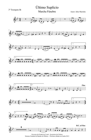 & bb
4
4 ∑ œ œ œ# œ œ œp œ œ œ# ˙
∑ œ œ œ œ œ œ#
& bb ..
6
œ œ œ# œ ˙ ˙ œ# œ œ Œ Ó ˙ œ œ .œ j
œ# œ œ ˙# œ œ
& bb ..
12
.œ
j
œ# œ œ ˙ œ œ œ œ œ œ œ œ œ œ œ# œ
1.
œ Œ Ó
& bb ..
17 2.
œ œœœ œ œ œ œ œ ‰ œ ‰ œ ‰ œ ‰ œ ‰ œœœ œ œ œ œ œ ‰ œ ‰ œ ‰ œ ‰ œ
& bb
21
‰ œœœ œ œ œ œ œ ‰ œ# ‰ œ ‰ œ ‰ œ ‰ œœœ œ œ œ œ œ ‰ œ# ‰ œ ‰ œ ‰ œ
& bb ..
25 1.
‰ œœœ œ œ œ œ œ
2.
œ ‰ j
œ œ œ .œ
‰ Ó œ# .
Œ
œ.
Œ
˙ .œ
j
œ
Fine
.˙
& bb .. ..Œ
4
w ˙
j
œ
‰ Œ œ œ œ œ# œ œ
1.
œ Œ Ó
& bb
39 2.
œ Œ Œ ‰ œœ
F
œ# œ œ œ œ œ œ œ œ œ œ
œ œ œ œ# œ œ œ œ œ œ
j
œ ‰
J
œ ‰ Ó
& bb
44 4
w ˙
j
œ ‰ Œ œ œ œ œ# œ œ
D.C. al Fine
œ œ œ Œ
Governo do Estado do Ceará - Secretaria da Cultura
Sistema Estadual de Bandas de Música - Partitura editada em Junho/2013
Último Suplicio
Autor: Júlio Marinho
3º Trompete Bb
Marcha Fúnebre
 