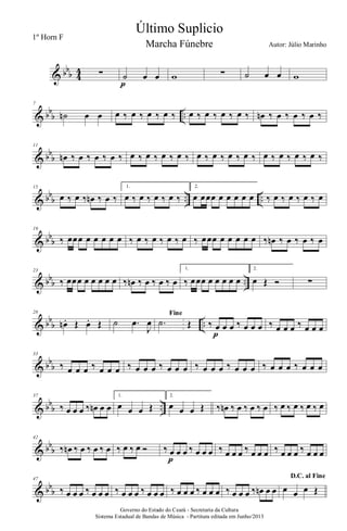 & bbb 4
4 ∑ ˙ œ œ
p
w ∑ ˙ œ œ w
& bb
b ..
7
˙n œ œ œ ‰ œ ‰ œ ‰ œ ‰ œ ‰ œ ‰ œ ‰ œ ‰ œn ‰ œ ‰ œ ‰ œ ‰
& bb
b
11
œn ‰ œ ‰ œ ‰ œ ‰ œ ‰ œ ‰ œ ‰ œ ‰ œ ‰ œ ‰ œ ‰ œ ‰ œ ‰ œ ‰ œ ‰ œ ‰
& bb
b .. ..
15
œ ‰ œ ‰ œn ‰ œ ‰
1.
œ ‰ œ ‰ œ ‰ œ ‰
2.
œ œœœ œ œ œ œ œ ‰ œ ‰ œ ‰ œ ‰ œ
& bb
b
19
‰ œœœ œ œ œ œ œ ‰ œ ‰ œ ‰ œ ‰ œ ‰ œœœ œ œ œ œ œ ‰ œn ‰ œ ‰ œ ‰ œ
& bbb ..
23
‰ œœœ œ œ œ œ œ ‰ œn ‰ œ ‰ œ ‰ œ
1.
‰ œœœ œ œ œ œ œ
2.
œ Œ Ó ∑
& bb
b ..
28
œn . Œ œ. Œ ˙ .œ
J
œ
Fine
.˙ Œ ‰ œ œ œ ‰ œ œ œ
p
‰ œ œ œ ‰ œ œ œ
& bb
b
33
‰ œ œ œ ‰ œ œ œ ‰ œ œ œ ‰ œ œ œ ‰ œ œ œ ‰ œ œ œ ‰ œ œ œ ‰ œ œ œ
& bb
b ..
37
‰ œ œ œ ‰ œn œ œ
1.
œ œ œ Œ
2.
œ œ œ Œ ‰ œn ‰ œ ‰ œ ‰ œ ‰ œ ‰ œ ‰ œ ‰ œ
& bb
b
42
‰ œn ‰ œ ‰ œ ‰ œ ‰ œ ‰ œ Ó ‰ œ œ œ ‰ œ œ œ
p
‰ œ œ œ ‰ œ œ œ ‰ œ œ œ ‰ œ œ œ
& bb
b
47
‰ œ œ œ ‰ œ œ œ ‰ œ œ œ ‰ œ œ œ ‰ œ œ œ ‰ œ œ œ ‰ œ œ œ ‰ œn œ œ
D.C. al Fine
œ œ œ Œ
Governo do Estado do Ceará - Secretaria da Cultura
Sistema Estadual de Bandas de Música - Partitura editada em Junho/2013
Último Suplicio
Autor: Júlio Marinho
1º Horn F
Marcha Fúnebre
 