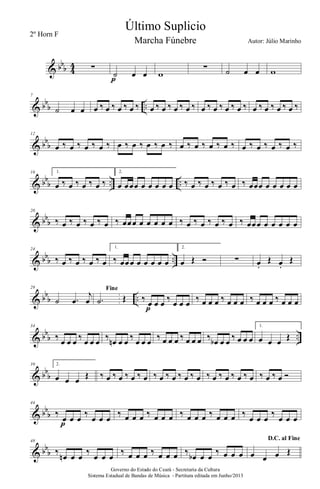& bbb 4
4 ∑
˙ œ œ
p
w
∑ ˙ œ œ w
& bb
b ..
7
˙ œ œ œ ‰ œ ‰ œ ‰ œ ‰ œ ‰ œ ‰ œ ‰ œ ‰ œ ‰ œ ‰ œ ‰ œ ‰ œ ‰ œ ‰ œ ‰ œ ‰
& bb
b
12
œ ‰ œ ‰ œ ‰ œ ‰ œ ‰ œ ‰ œ ‰ œ ‰ œ ‰ œ ‰ œ ‰ œ ‰ œ ‰ œ ‰ œ ‰ œ ‰
& bb
b .. ..
16 1.
œ ‰ œ ‰ œ ‰ œ ‰
2.
œ œœœ œ œ œ œ œ ‰ œ ‰ œ ‰ œ ‰ œ ‰ œœœ œ œ œ œ œ
& bb
b
20
‰ œ ‰ œ ‰ œ ‰ œ ‰ œœœ œ œ œ œ œ ‰ œ ‰ œ ‰ œ ‰ œ ‰ œœœ œ œ œ œ œ
& bbb ..
24
‰ œ ‰ œ ‰ œ ‰ œ
1.
‰ œœœ œ œ œ œ œ
2.
œ Œ Ó ∑ œ.
Œ œ.
Œ
& bb
b ..
29
˙ .œ
j
œ
Fine
.˙ Œ ‰ œ œ œ ‰ œ œ œ
p
‰ œ œ œ ‰ œ œ œ ‰ œ œ œ ‰ œ œ œ
& bb
b ..
34
‰ œ œ œ ‰ œ œ œ ‰ œn œ œ ‰ œ œ œ ‰ œ œ œ ‰ œ œ œ ‰ œb œ œ ‰ œ œ œ
1.
œ œ œ Œ
& bb
b
39 2.
œ œ œ Œ ‰ œ ‰ œ ‰ œ ‰ œ ‰ œ ‰ œ ‰ œ ‰ œ ‰ œ ‰ œ ‰ œ ‰ œ ‰ œ ‰ œ Ó
& bb
b
44
‰
œ œ œ
‰
œ œ œ
p
‰ œ œ œ ‰ œ œ œ ‰ œ œ œ ‰ œ œ œ ‰
œ œ œ
‰
œ œ œ
& bb
b
48
‰
œn œ œ
‰
œ œ œ
‰ œ œ œ ‰ œ œ œ ‰
œb œ œ
‰ œ œ œ
D.C. al Fine
œ œ œ Œ
Governo do Estado do Ceará - Secretaria da Cultura
Sistema Estadual de Bandas de Música - Partitura editada em Junho/2013
Último Suplicio
Autor: Júlio Marinho
2º Horn F
Marcha Fúnebre
 